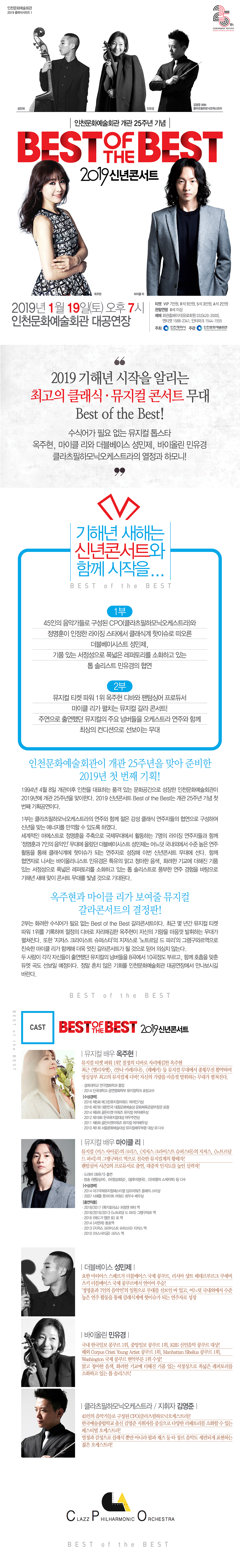 2019 기해년 시작을 알리는 
최고의 클래식・뮤지컬 콘서트!

뮤지컬 톱스타 옥주현, 마이클 리와 더블베이스 성민제, 바이올린 민유경 그리고 클라츠필하모닉오케스트라의 열정과 하모니!

개관 25주년을 맞이한 인천문화예술회관이 2019 신년콘서트 <Best of the Best>를 1월 19일 오후 7시 인천문화예술회관 대공연장에서 선보인다. 기해년의 행복한 시작을 알리는 이번 무대는 클래식과 뮤지컬, 두 장르의 매력에 흠뻑 빠질 수 있는 시간으로 꾸며진다. 

1부는 클라츠필하모닉오케스트라의 연주와 함께 젊은 감성 클래식 연주자들의 협연으로 구성하여 신년을 맞는 에너지를 만끽할 수 있다. 세계적인 마에스트로 정명훈을 주축으로 국제무대에서 활동하는 ‘정명훈과 7인의 음악인’으로 일원으로 활약했던 더블베이시스트 성민제가 어느덧 클래식계의 핫이슈로 성장해 이번 무대에 선다. 협연자로 무대에 서는 바이올리니스트 민유경은 특유의 맑고 청아한 음색, 화려한 기교에 더해진 기품 있는 서정성으로 폭넓은 레퍼토리를 소화하고 있는 톱 솔리스트이다. 풍부한 연주 경험을 바탕으로 기해년 새해맞이 콘서트 무대를 더욱 빛낼 것으로 기대된다.     

2부는 화려한 수식어가 필요 없는 뮤지컬 갈라 콘서트로 꾸려진다. 최근 몇 년간 뮤지컬 티켓 파워 1위를 기록하며 절정의 디바로 자리매김한 옥주현이 자신의 기량을 마음껏 발휘한다. 그녀는 <엘리자벳>, <안나 카레리나>, <레베카> 등 뮤지컬 무대에서 종횡무진 활약하며 명실상부 최고의 뮤지컬계의 디바임을 입증하고 있다. 또한 뮤지컬 <미스 사이공>의 크리스, <지저스 크라이스트 슈퍼스타>의 지저스, <노트르담 드 파리>의 그랭구와르 역으로 친숙한 뮤지컬계의 황태자 마이클 리가 옥주현의 카운터 파트로 출연하며 최정상급 뮤지컬 갈라 콘서트를 선사한다. 각각 자신들이 출연했던 뮤지컬의 엄선된 넘버들이 연주되고, 두 배우가 함께 호흡을 맞춘 듀엣 곡들을 통해 관객들을 환상적인 뮤지컬 스토리 속으로 안내할 예정이다.





뮤지컬 배우 / 옥주현

뮤지컬 티켓 파워 1위! 절정의 디바로 자리매김한 옥주현
최근 <엘리자벳>, <안나 카레리나>, <레베카> 등 뮤지컬 무대에서 종횡무진 활약하며 명실상부 최고의 디바로 자신의 기량을 마음껏 발휘하는 무대가 펼쳐진다.

경희대학교 연극영화학과 졸업
2014 단국대학교 공연영화학부 뮤지컬학과 초빙교수

<수상경력>
2016 제5회 예그린뮤지컬어워드 여자인기상
2016 제7회 대한민국 대중문화예술상 문화체육관광부장관 표창
2014 제9회 골든티켓 어워즈 뮤지컬 여자배우상
2012 제18회 한국뮤지컬대상 여우주연상
2011 제6회 골든티켓어워즈 뮤지컬 여자배우상
2010 제1회 서울문화예술대상 뮤지컬배우부문 대상 외 다수




뮤지컬 배우 / 마이클 리

뮤지컬 <미스사이공>의 크리스, <지저스 크라이스트 슈퍼스타>의 지저스, <노트르담 드 파리>의 그랭구와르 역으로 친숙한 뮤지컬계의 황태자!
판텀싱어 시즌2의 프로듀서로 출연, 대중적 인지도를 높인 실력자!

드라마 <화유기> 출연
방송 <팬텀싱어>, <비정상회담>, <불후의명곡>, <유희열의 스케치북> 등 다수

<수상경력>
2014 대구국ㅈ뮤지컬페스티벌 딤프어워즈 올해의 스타상
2007 시애틀 풋라이트 어워드 최우수 배우상

<출연작품>
2018/2017 <록키호러쇼> 프랑켄 피터 역
2018/2016/2013 <노트르담 드 파리> 그랭구와르 역
2016 <애드가 앨런 포> 포 역
2014 <서편제> 동호 역
2013 <지저스 크라이스트 슈퍼스타> 지저스 역
2010 <미스사이공> 크리스 역

더블베이스 / 성민제

더블베이스 연주자 성민제는 2006년 독일 마티아스 슈페르거 더블베이스 국제 콩쿠르에서 최연소 나이(16세)로 우승을 차지하였고, 2007년 러시아 샹트 페테르부르크 쿠세비츠키 더블베이스 국제 콩쿠르에서 연이어 우승, 2011년 독일 제46회 마르크노이키르헨 국제 콩쿠르에서 아시아인 최초로 2위 수상. 대원음악상과 금호음악인상을 수상하며 국내를 비롯해 세계 더블베이스계의 주목을 받았다. 
만 16세에 한국예술종합학교에 영재로 입학한 그는 순수 국내교육만으로 국제무대에 성공적으로 데뷔하여 그 성장 가능성을 인정받았다. 
성민제는 2008년 11월에 메이저 음반사인 도이치 그라모폰과 계약 후, 독일 뷰텐베르크 챔버 오케스트라와 협연과 동시에 음반녹음을 하여 2009년엔 첫 번째 음반 [더블베이스의 비행 Flight of the Double bass]이 발매되었다.
그는 현재 세계의 베이스 별들이 모여 1996년에 창단된 국제 더블베이스 앙상블 바시오나 아모로사에 리더로 활발히 활동하고 있다.

바이올린 / 민유경

국내 한국일보 콩쿠르 1위, 중앙일보 콩쿠르 1위, KBS 신인음악 콩쿠르 대상! 해외 Corpus Cristi Young Artist 콩쿠르 1위, Manhattan Sibelius 콩쿠르 1위, Washington 국제 콩쿠르 현악부문 1위 수상!
맑고 청아한 음색, 화려한 기교에 더해진 기품 있는 서정성으로 폭넓은 레퍼토리를 소화하고 있는 톱 솔리스트!

클라츠필하모닉오케스트라
45인의 음악가들로 구성된 CPO(클라츠필하모닉오케스트라)! 한국예술종합학교 출신 김영준 지휘자를 중심으로 다양한 레퍼토리를 소화할 수 있는 페스티벌 오케스트라! 열정과 감성으로 클래식 뿐만 아니라 팝과 재즈 등 타 장르음악도 세련되게 표현하는 젊은 오케스트라!

지휘 / 김영준

전국학생음악콩쿠르에서 은상
덕원예술고등학교에서 지휘와 작곡 복수 전공
한국예술종합학교 오케스트라 지휘과에 입학 후 정치용 사사
한국지휘자협회 주관 지휘캠프 오디션 합격 후 수원시향 지휘
베를린 음대 지휘과 교수 크리스챤 에발트 사사
한국예술종합학교 정기오페라 지휘
한국예술종합학교 예술전문사 오페라과 정기오페라 지휘
서울대 국악과 이지영 교수 독주회 지휘, CMEK(한국현대음악앙상블) 연주 지휘
유키 구라모토, 바리톤 김동규 콘서트 지휘
그 외 다수 음악제 지휘

