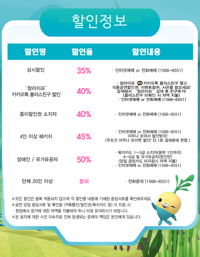 할인정보
할인명 할인율 할인내용
상시할인 35% 인터넷예매 or 전화예매(1566-6551)
'창라이프' 카카오톡 플러스친구 할인 40% 창라이프 카카오톡 플러스친구 맺고 각종공연할인권 이벤트참여, 사은품 받으세요! 검색에서 '창라이프' 검색 후 친구추가!(플러스친구 미확인 시 차액 지불) 인터넷예매 or 전화예매(1566-6551)
종이할인권 소지자 40% 인터넷예매 or 전화예매(1566-6551)
4인 이상 패키지 45% 인터넷예매 or 전화예매(1566-6551) 아무나 모여서 할인받자! (무조건 아무나 모이면 할인! 단,1회 결제분에 한함)
장애인 / 국가유공자 50% 복지카드 1~3급 소지자(동반 1인까지) 4~6급 및 국가유공자(본인만) (당일 증빙카드 미지참시 차액 지불) 인터넷예매 or 전화예매(1566-6551)
단체 20인 이상 문의 전화문의(1566-6551)
※모든 할인은 중복 적용되지 않으며 각 할인별 내용에 기재된 증빙서류를 확인해주세요
※공연 당일 증빙서류 및 확인증 (카톡플친/할인권/복지카드 등) 미 지참시 현장에서 장가에 대한 차액을 지불해야 하니 이점 유의하시기 바랍니다
※본 공지에 대한 사전 미숙지로 인해 발생되는 문제의 책임은 본인에게 있습니다.

