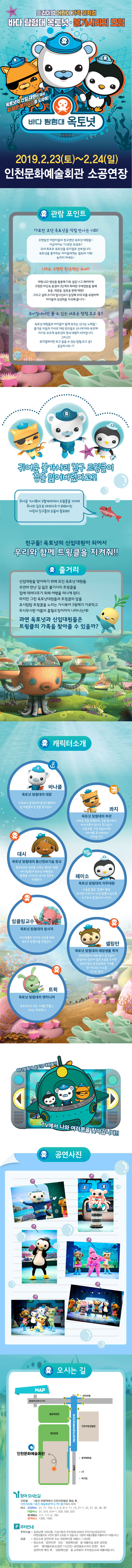 
프리미엄 어린이 가족 뮤지컬
바다 탐험대 옥토넛 불가사리의 모험

옥토넛의 신입 대원이 돼서 길 잃은 불가사리를 도와줘!

바다탐험대 옥토넛
2019.2.23(토) ~ 2.24(일)
인천문화예술회관 소공연장



관람 포인트

TV로만 보던 옥토넛을 직접 만나는 기회!
오랫동안 어린이들의 친구였던 옥토넛 대원들~
지금까지는 TV로만 보셨죠?
국내 최초로 옥토넛을 뮤지컬로 선보입니다.
옥토넛을 좋아하는 아이들에게는 절호의 기회!
놓치지 마세요~

LED로 구현된 환상적인 무대!!
대형 LED 영상을 활용해 더욱 실감나고 화려하게 구현한 바닷속 풍경과 3단계의 화려한 무대전환을 통해 표층, 약관층, 암흠층 완벽재현!!
그리고 실제 크기의 탐사선A가 등장해 무대위를 유형하며 아이들의 상상력을 자극해 줍니다~

뮤지컬에서만 볼 수 있는 새로운 탐험 보고 송!!
옥토넛 대원드로가 아이들이 함께 부르는 신나는 노래들~
즐거운 리듬과 가사로 어린이 친구들도 신나게 따라 부르며 자기도 모르게 옥토넛의 정식 대원이 되어갑니다. 그리고!! 뮤지컬에서만 보고 들을 수 있는 탐험 보고 송!! 궁금하시죠~?!

귀여운 불가사리 친구 트윙클이 집을 잃어버렸다고?!
무서운 가시복어 3형제에게서 트윙클을 지키며 무사히 집으로 데려다주기 위해서는 어린이 친구들의 도움이 필요해!
친구들! 옥토넛의 신입대원이 되어서 우리와 함께 트윙클을 지켜줘!!
줄거리
신입대원을 맞이하기 위해 모인 옥토넛 대원들.
우연히 만난길을 잃은 불가사리 트윙클을 집에 데려다주기 위해 여행을 떠나게 된다.
하지만 그런 옥토넛대원들과 트윙클의 앞을 호시탐탐 트윙클을 노리는 가시복어 3형제가 가로막고 무시무시한 이름의 흡혈오징어까지 나타나는데!
과연 옥토넛과 신입대원들은 트윙클의 가족을 찾아줄 수 있을까?

캐리터소개

바나클
옥토넛 탐험대의 대장 자상하고 용감하며 솔선수범하여 늘 대원들의 존경을 받고있다.
콰지
옥토넛 탐험대의 부관 새로운 곳을 탐험하는 것을 좋아하고 바다괴문이 있다고 믿고있다. 좌충우돌 거친모습이지만 거미게를 무서워한는 귀여운친
대시
옥토넛 탐험대의 통선정보기술 장교 옥토포트의 정보를 다루는 엘리트 대원 바다탐험대 옥토넛 대원들의 탐험을 사진으로 남기는 임무도 수행한다
페이소 옥토넛 탐험대의 의무대원 수줍은 많은 겁쟁이 펭귄 하지만 아프거나 다친 동물이 있으면 누구보다 용감하게 나선다
잉클링교수
옥토넛 탐험대의 창시자
바다생물의 연구와 보전을 위해 옥토넛 탐험대를 만들었다
셀링턴
옥토넛 탐험대의 해양생물 학자 해양생물에 대해 많이 알고 있어 탐험대의 임무에 많은 도움을 주지만 엉망진창 운전실려과 기계를 망가뜨리는 사고를 치기도 한다.
트윅
옥토넛 탐험대의 엔지니어 옥토포드의 모든 기계를 만들고 고치는 척척박사

바다탐험대 옥토넛 대원들이 TV에서 나와 여러분을 찾아갑니다

위 치 : 인천시 남동구 예술로 149(구월동 1408)



시내버스 3, 4, 6, 13-1, 21, 21-1, 22, 27, 34-1, 35, 36, 41-1, 45, 64, 77, 103, 514, 514-1, 534
 
광역버스 1600번 연안여객터미널→제물포역→인천시청→합정역→신촌→서울역(파출소 앞)
1601번 용현동→제물포역→인천시청→부천시청→합정역→신촌→서울역(파출소 앞)
2400번 인천종합터미널→현대아파트→4공단→여의도환승센터→마포경찰서→종로1가→종근당(충정로역)→공덕역→영등포시장역→부평시장입구
9100번 대우아파트(용현동)→인천시청 후문→서초역→강남역→양재시민의숲→석바위→대우아파트(용현동) ※ 1400, 2400번은 인천종합터미널 하차 도보 10분
※ 1600, 1601, 9100번은 인천시청에서 하차하여 지하철로 1정거장 "예술회관역" 6번 출구 이용 혹은 도보 20분

 
전철 1호선 부평역에서 인천지하철로 환승 후, 인천지하철 예술회관역하차(6번,7번출구)
 
자가용 경인고속도로 : 도화IC → 도화초교사거리(주안역 방면 우회전) → 주안역삼거리(문학경기장방면 우회전) → 구시민회관사거리(석바위 방면 좌회전) → 시청역사거리(종합문화예술회관 방면 우회전) → 예술회관역 → 종합문화예술회관주차장(우회전)
제2경인고속도로 : 남동IC → 남동경찰서사거리(종합문화예술회관 방면 좌회전) → 터미널 → 중앙공원사거리(종합문화예술회관 방면 우회전) → 종합문화예술회관주차장(우회전)

주차안내
주차시설-회관남쪽 지하2층,지상1층의 주차장에 828대 주차가능(유료주차) (주변교통으로 시간이 많이 소요될 수 있스비낟. 가급적 대중교통을 이용하시기 바랍니다.)
요금 -정산소에 공연티켓 또는 관람확인증을 제출하실 분은 공연장로비 휴대품보관소(공연 1시간전~공연종료시까지 운영)에서 공연티켓 확인 후 관람확인증을 교부받아 주차정산소에 제출 바랍니다.

