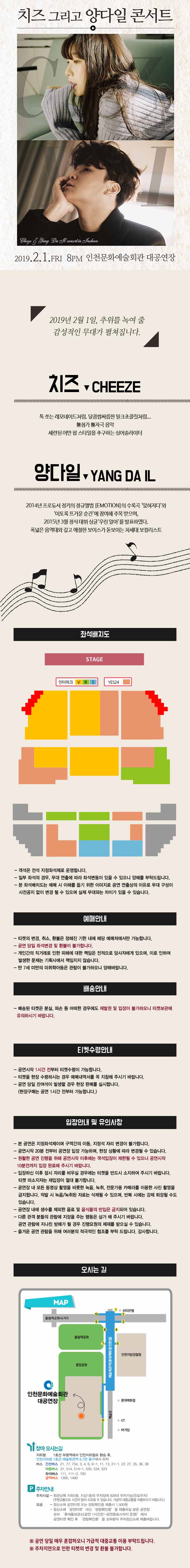 치즈 그리고 양다일 콘서트
2019.2.1.금요일 오후 8시 인천문화예술회관 대공연장
2019년 2월 1일, 추위를 녹여 줄 감성적인 무대가 펼쳐집니다.
치즈 -  톡 쏘는 레모네이드처럼. 달콤쌉싸름한 밀크초콜릿처럼… 무첨가 무자극 음악 세련된 어반 팝 스타일을 추구하는 싱어송라이터
양다일 – 2014년 프로듀서 정키의 정규앨범 이모션의 수록곡 ‘잊혀지다’와 ‘이토록 뜨거운 순간’에 참여해 주목 받으며, 2015년 3월 정식 데뷔 싱글 ‘우린 알아’를 발표하였다. 폭넓은 음역대와 깊고 애절한 보이스가 돋보이는 차세대 보컬리스트
좌석배치도
객석은 전석 지정좌석제로 운영됩니다.
일부 좌석의 경우, 무대 연출에 따라 좌석변동이 있을 수 있으니 양해를 부탁드립니다.
본 좌석배치도는 예매 시 이해를 돕기 위한 이미지로 공연 연출상의 이유로 무대 구성이 사전공지 없이 변경 될 수 있으며 실제 무대와는 차이가 있을 수 있습니다.
예매안내
티켓의 변경, 취소, 환불은 정해진 기한 내에 해당 예매처에서만 가능합니다.
공연 당일 좌석변경 및 환불이 불가합니다.
개인간의 직거래로 인한 피해에 대한 책임은 전적으로 당사자에게 있으며, 이로 인하여 발생한 문제는 기획사에서 책임지지 않습니다.
만 7세 미만의 미취학아동은 관람이 불가하오니 양해바랍니다.
배송안내
배송된 티켓은 분실, 파손 등 어떠한 경우에도 재발권 및 입장이 불가하오니 티켓보관에 유의하시기 바랍니다.
티켓수령안내
공연시작 1시간 전부터 티켓수령이 가능합니다.
티켓을 현장 수령하시는 경우 예매내역서를 꼭 지참해 주시기 바랍니다.
공연 당일 잔여석이 발생할 경우 현장 판매를 실시합니다. (현장구매는 공연 1시간 전부터 가능합니다.)
입장안내 및 유의사항
본 공연은 지정좌석제이며 구역간의 이동, 지정석 자리 변경이 불가합니다.
공연시작 20분 전부터 공연장 입장 가능하며, 현장 상황에 따라 변경될 수 있습니다.
원활한 공연 진행을 위해 공연시작 이후에는 객석입장이 제한될 수 있으니 공연시작 10분전까지 입장 완료해 주시기 바랍니다.
입장하신 이후 잠시 자리를 비우실 경우에는 티켓을 반드시 소지하여 주시기 바랍니다. 티켓 미소지자는 재입장이 절대 불가합니다.
공연장 내 모든 동영상 촬영을 비롯한 녹음, 녹취, 전문가용 카메라를 이용한 사진 촬영을 금지합니다. 적발 시 녹음/녹취된 자료는 삭제될 수 있으며, 반복 시에는 강제 퇴장될 수도 있습니다.
공연장 내에 생수를 제외한 음료 및 음식물의 반입은 금지되어 있습니다.
다른 관객 분들의 관람에 지장을 주는 행동은 삼가 해 주시기 바랍니다. 공연 관람에 지나친 방해가 될 경우 진행요원의 제재를 받을실 수 있습니다.
즐거운 공연 관람을 위해 여러분의 적극적인 협조를 부탁 드립니다. 감사합니다.
오시는 길
지하철 1호선 부평역에서 인천지하철로 환승 후, 인천지하철 1호선 예술회관역 6,7번 출구에서 하차
간선버스 21, 77, 754, 3, 4, 5, 6-1, 11, 13, 21-1, 22, 27, 35, 36, 38
마을버스 31, 514, 514-1, 520, 534, 523
좌석버스 111, 111-2, 700
광역버스 1300, 1400
주차안내
주차시설 – 회관남쪽 지하2층, 지상1층의 주차장에 828대 주차가능. (유료주차)(주변교통으로 시간이 많이 소요될 수 있습니다. 가급적 대중교통을 이용하시기 바랍니다.)
요금 – 정산소에 공연티켓 또는 관람확인증 제출시 1,500원, 정산소에 ‘공연티켓’ 대신 ‘관람확인증’을 제출하실 분은 공연장 로비’ 휴대품보관소(공연 1시간전~공연종료시까지 운영)’에서 공연티켓 확인 후 ‘관람확인증’을 교부받아 주차정산소에 제출바랍니다.
공연 당일 매우 혼잡하오니 가급적 대중교통 이용 부탁드립니다.
주차지연으로 인한 티켓의 변경 및 환불 불가합니다.
