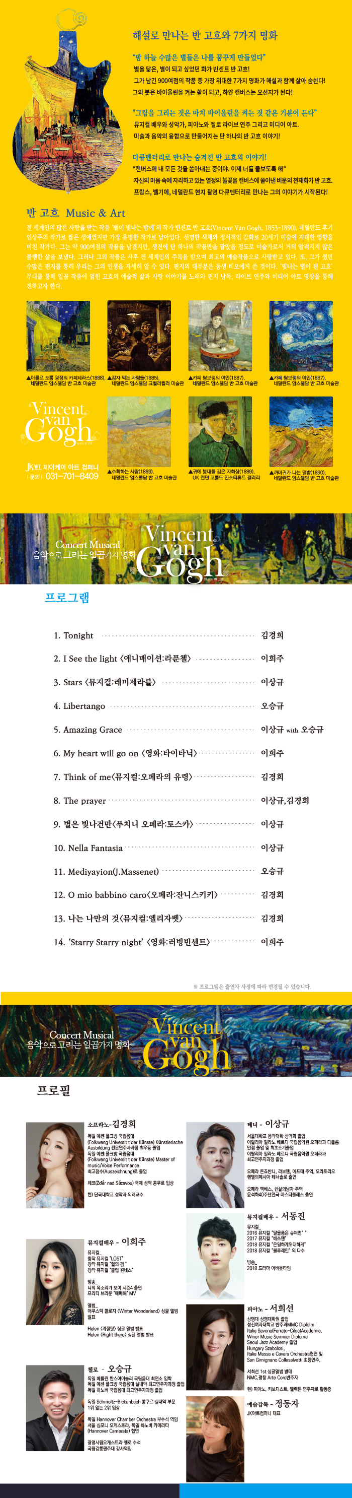 해설로 만나는 반 고흐와 7가지 명화

"밤 하늘 수많은 별들을 나를 꿈꾸게 만들었다"
별을 닮은, 별이 되고 싶었던 화가 빈센트 반 고흐!
그가 남긴 900여점의 작품 중 가장 위대한 7가지 명화가 해설과 함께 살아 숨쉰다!
그의 붓은 바이올린을 켜는 활이 되고, 하얀 캔버스는 오선지가 된다!

"그림을 그리는 것은 마치 바이올린을 켜는 것 같은 기분이 든다"
뮤지컬 배우와 성악가, 피아노와 첼로 라이브 연주 그리고 미디어 아트,
미술과 음악의 융합으로 만들어지는 단 하나의 반 고흐 이야기!

다큐멘터리로 만나는 숨겨진 반 고흐의 이야기!
"캔버스에 내 모든 것을 쏟아내는 중이야. 이제 너를 돌보도록 해"
자신의 마음 속에 자리하고 있는 열정의 불꽃을 캔버스에 쏟아낸 비운의 천재화가 반 고흐.
프랑스, 벨기에, 네덜란드 현지 촬영 다큐멘터리로 만나는 그의 이야기 시작된다!

반 고흐 Music ＆ Art

전 세계인의 많은 사랑을 받는 작품 '별이 빛나는 밤에'의 작가 빈센트 반 고흐(vincent Van Gogh, 1853-1890), 네덜란드 후기 인상주의 작가로 짧은 생애였지만 가장 유명한 작가로 남아있다. 선명한 색채와 정서적인 감화로 20세기 미술에 지대한 영향을 미친 작가다. 그는 약 900여점의 작품을 남겼지만, 생전에 단 하나의 작품만을 팔았을 정도로 미술가로서 거의 알려지지 않은 불행한 삶을 보냈다. 그러나 그의 작품은 사후 전 세계이느이 주목을 받으며 최고의 예술작품으로 사랑받고 있다. 또, 그가 썼던 수많은 편지를 통해 우리는 그의 인생을 자세히 알 수 있다. 편지의 대부분은 동생 테오에게 쓴 것이다. '빛나는 별이 도니 고흐' 무대를 통해 일곱 작품에 얽힌 고흐의 예술적 삶과 사랑 이야기를 노래와 편지 낭독, 라이브 연주와 미디어 아트 영상을 통해 전하고자 한다.

프로그램 

1. Tongiht                                 김경희
2. I See the light<애니메이션:라푼첼>      이희주
3. Stars<뮤지컬:레미제라블>                이상규
4. Livertango                              오승규
5. Amazing Grace                           이상규 with 오승규
6. My heart will go on <영화:타이타닉>     이희주
7. Think of me <뮤지컬:오페라의 유령>      김경희
8. The prayer                              이상규,김경희
9. 별은 빛나건만<푸치니 오페라:토스카>     이상규
10. Nella Fantasia                         이상규
11. Mediyayion(J.Massenet)                 오승규
12. O mio babbino caro<오페라:자니스키키>  김경희
13. 나는 나만의 것<뮤지컬:엘리자벳>        김경희
14. 'starry starry night'<영화:러빙빈센트> 이희주

프로필

소프라노-김경희
독일 에쎈 풀크방 국립음대 (Folkwang Universit t der kunste) kunstlerische
Ausbildung 전문연주자과정 최우등 졸업
독일 에쎈 풀크방 국립음대 (Folkwang Universit t der kunste) Master of music/voice performance 최고점수(Auszeichnung)로 졸업

체코 (Zdar nad Sazavou) 국제 성악 콩쿠르 입상

현)단국대학교 석악과 외래교수

테너-이상규
서울대학교 음악대학 성악과 졸업
이탈리아 밀라노 베르디 국립음악원 오페라과 디플롬
만점 졸업 및 최초조기졸업
이탈리아 밀라노 베ㅐ르디 국립음악원 오페라과
최고연주자과정 졸업

오페라 돈죠반니, 라보엠, 에프테 주역, 오라토리오 헨델의메시아 테너솔로 출연

오페라 맥베스, 쉰살의남자 주역
윤석화40주년연극 마스터클래스 출연

뮤지컬배우-이희주
뮤지컬
창작 뮤지컬"LOST"
창작 뮤지컬"혈의 검"
창작 뮤지컬"클럽 원네스"

방송
너의 목소리가 보여 시즌4출연
프리티 브라운"애매해"MV

앨범
어쿠스틱콜로지<Winter Wonderland> 싱글 앨범 발표
Helen <계절탓> 싱글 앨범 발표
Helen <Right there> 싱글 앨범 발표

뮤지컬배우-서동진
뮤지컬
2016 뮤지컬"달을품은 슈퍼맨"
2017 뮤지컬"배쓰맨"
2018 뮤지컬"은밀하게 위대하게"
2018 뮤지컬"블루레인"외 다수

방송
2018 드라마 어바웃타임

피아노-서희선
상명대 상명대학원 졸업
성신여자대학교 반주과MMC Diplolm
Italie Savons(Ferrato-Cillea)Academia,
Winer Music Seminar Diploma
Seoul Jazz Academy 졸업
Hungary Szabilcsi,
Italia Massa e cavara Orchestra 협연 및 San Gimignano Collesalvetti 초청연주,

서희선 1st 싱글앨범 발매
NMC, 평창 Arte Coro반주자

현)피아노, 키보디스트, 엘렉톤 연주자로 활동중

첼로-오승규
독일 베를린 한스아이슬러 국립음대 최연소 입학
독일 에센 풀크방 국립음대 실내악 최고연주자과정 졸업
독일 하노베 국립음대 최고연주자과정 졸업

독일 Schmoltz-Bickenbach 콩쿠르 실내악 부문 1위없는 2위 입상

독일 Hannover Chamber Orchestra 부수석 역임
서울 심포니 오케스트라, 독일 하노버 카메라타(Hannover Camerata)협연

광명시립오케스트라 첼로 수석
국립강릉원주대 강사역임

예술감독-정동자
JK아트컴퍼니 대표
