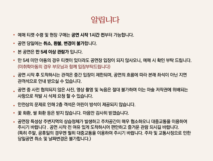 알립니다
예매 티켓 수령 및 현장 구매는 공연 시작 1시간 전부터 가능합니다.
공연 당일에는 취소, 환불, 변경이 불가합니다.
본 공연은 만 5세 이상 관람가 입니다.
만 5세 미만 아동의 경우 티켓이 있더라도 공연장 입장이 되지 않사오니, 예매 시 확인 부탁 드립니다. (미취학아동의 경우 부모님과 함께 입장부탁드립니다.)
공연 시작 후 도착하시는 관객은 중간 입장이 제한되며, 공연의 흐름에 따라 본래 좌석이 아닌 지연 관객석으로 안내 받으실 수 있습니다.
공연 중 사전 협의되지 않은 사진, 영상 촬영 및 녹음은 절대 불가하며 이는 마술 저작권에 위배되는 사항으로 적발 시 삭제 요청 할 수 있습니다.
안전상의 문제로 인해 2층 객석은 어린이 방석이 제공되지 않습니다.
꽃 화환, 쌀 화환 등은 받지 않습니다. 마음만 감사히 받겠습니다.
공연장 특성상 주변지역의 상습정체가 발생하고 주차공간이 매우 협소하오니 대중교통을 이용하여 주시기 바랍니다. 공연 시작 전 여유 있게 도착하시어 편안하고 즐거운 관람 되시길 바랍니다. (특히 주말, 공휴일의 경우엔 필히 대중교통을 이용하여 주시기 바랍니다. 주차 및 교통사정으로 인한 당일공연 취소 및 날짜변경은 불가합니다.)
