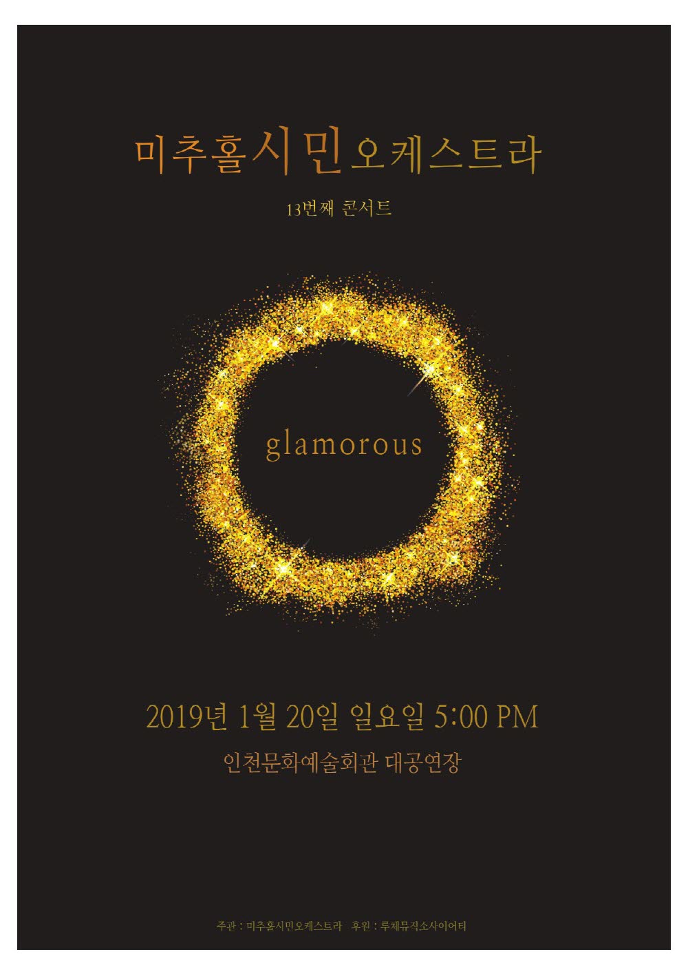 미추홀시민오케스트라
13번째 콘서트
glamorous
2019년 1월 20일 일요일 오후5시
인천문화예술회관 대공연장
주관 : 미추홀시민오케스트라 , 후원 : 루제뮤직소사이어티
음악을 향한 8년간의 열정! 미추홀시민오케스트라
인천의 대표 생활예술오케스트라로 자리 매김하고 있는 미추홀시민오케스트라가 2019년 1월 20일 열세번째 콘서트를 개최합니다.
오케스트라 일어서다
미추홀시민오케스트라는 2011년 인천시민오케스트라로 창단하여 2019년 현재 안희석 지휘자와 함께 인천에 그리 많지 않은 정통 아마추어심포니오케스트라의 명맥을 이어오고 있습니다.
특히, 오케스트라 특성상 단체 유지에 적지않은 비용을 필요로 하지만 기업이나 관공서의 후원없이 순수 자체기금으로 운영되면서도 8년간 빠짐없는 정기공연과 각종 초청공연등을 호평속에 마치며 건전한 오케스트라 경영을 해오고 있습니다.
모두의 오케스트라
미추홀시민오케스트라는 순수아마추어 연주자들의 풀오케스트라 구성으로 학생, 교사, 의료인, 자영업, 회사원, 주부, 종교인 등, 다양한 직업과 10~60대에 이르는 다양한 연령대의 인천시민들로 구성되어 있습니다. 대부분의 단원들이 본인 포지션과 무관한 직업을 가지고 있지만 음악에 대한 뜨거운 애정으로 퇴근 후 짬짬이 악기를 배우고 연습하며 하루하루 성취의 기쁨을 누리고 있습니다.
즐거운 오케스트라
미추홀시민오케스트라는 다소 어렵고 격조 있는 바로크, 고전음악부터 요즘 영화가 개봉하며 큰 인기를 얻고 있는 퀸의 음악까지 오케스트라가 연주할 수 있는 음악이라면 장르를 가리지 않고 연주하고 있습니다. 또한 현악기 만을 연주하는 챔버오케스트라, 관악기 만을 연주하는 윈드오케스트라 등의 협소한 구성이 아닌 관현악의 정규편성등으로 모든 시대와 장르를 어우르는 음악을 연주하며 어떤 악기라도 연주할 수 있는 단원이 있다면 형식적인 오디션 없이 자연스럽게 같이 연주할 수 있도록 배려합니다. 이를 통하여 특정 연령대나 종교, 이념에 반하지 않고 진정으로 즐거운 생활속에서의 음악을 찾아 즐기고 연주하고 있습니다.
오케스트라 날아오르다
미추홀시민오케스트라는 인천지역생활오케스트라로써 온라인과 오프라인에서 큰 호평을 받고 있습니다. 2017년 10월에 세종문화회관에서 열리는 제4회 생활예술오케스트라 축제에서 당당히 1위를 수상하였고 광화문에서 열린 1,000인 오케스트라에 참가 및 인천 생활문화 축제인 “사이다”에 출연 하는 등 다양한 활동을 보여주고 있습니다.
또한 연수구소재의 대형쇼핑몰에서 매년 당사의 창립 공연을 의뢰하여 지역 시민들과 함께 즐거운 시간을 보내고 있습니다.
미추홀시민오케스트라의 역량과 운영방식에 대한 시스템 그리고 히스토리에 대하여, 세종문화회관의 큰 관심을 보이며, 긴 시간에 걸친 인터뷰와 미팅을 통하여 2016년 9월 1일 제1회 세계생활예술오케스트라 국제포럼의 사례 발표의 대상이 되기도 하였으며, 시민문화바람과 긴밀한 협력을 통하여 인천동아리축제를 위한 오케스트라 파트의 책임을 맡고 있습니다.
지휘자 CONDUCTOR
안희석 HEE SUK AN
가천대학교 음악대학, 인천예술고등학교 강사역임
독일 JUGEND THEATER ORCHESTRA IN KASSEL 비올라 SOLIST 역임
독일 HAMBURG STRINIGS 상임단원 역임
오페라 팩토리 음악감독 역임
인천광역시 북부교육지원청 소속 북부청소년 오케스트라 지휘자 역임
세한대학교 겸임교수
루체뮤직소사이어티 대표
한국생활예술인협회(KOAMA) 대표이사
페이텀 음악감독
루체필하모닉오케스트라, 미추홀시민오케스트라, 가온누리청소년오케스트라, 서울학생필하모닉오케스트라 지휘자
공연프로그램
CARMEN : OUVERTURE – GEORGES BIZET
카르멘 – 비제
프랑스의 작곡가 조르주 비제의 오페라 카르멘 중 “서곡”
투우사들이 경기장에 입장하는 모습을 상상해보세요!
RADETZKY MARCH OP.288 – JOHANN BAPTIST STRAUSS
라데츠키행진곡 – 요한슈트라우스
신년음악회의 단골 연주곡! 흥겨우면 다같이 박수치셔도 좋아요!
LE LAC DES CYGNS : NO.1 SCENE ‘THE SWAN’ – P.TCHAIKOVSKY
백조의 호수 중 “백조” – 차이코프스키
유명한 발레곡 백조의 호수중 백조가 등장하는 장면입니다.
우아하고 아름다운 백조를 상상하며 감상해보세요.
THE MUSIC FOR THE ROYAL FIREWORKS (HWV 351) – GEORGE FRIDERIC HANDEL
왕궁의 불꽃놀이 음악 – 헨델
음악의 어머니로 불리는 헨델이 작곡한 실제 불꽃놀이를 즐기며 들으라고 만든 음악이에요!
1번 OUVERTURE
1번 서곡 : 불꽃놀이의 시작을 알리는 프랑스풍의 화려한 곡입니다.
2번 BOURREE
2번 부레 : 프랑스의 고전 조곡에서 사용하는 빠른 춤곡이에요.
3번 LA PAIX
3번 평화 : 이탈리아 시칠리아 섬의 무곡으로 온화하고 아름다운 곡입니다.
4번 LA REJOUISSANCE
4번 환희 : 화려한 트럼펫 연주가 주를 이루는 행진곡풍 춤곡입니다.
5번 MENUETS 1,2
5번 미뉴엣 :  마지막 춤곡으로 F단조와 B장조의 2부분으로 구성되어 있습니다.
삼손과 데릴라 중 바카날(주연) – 생상스
동물의 사육제, 죽음의 모도로 유명한 생상스의 오페라 삼손과 데릴라에 삽입된 음악입니다.
바카날이란 술과 함께하는 연회를 의미하고 있어요. 매혹적이고 이국적인 연회를 느껴보세요.
댄싱퀸, 맘마미아 – 아바
스웨덴을 대표하는 가수 아바의 유명한 노래들입니다.
뮤지컬과 영화로도 제작되어 우리에게 더욱 친숙한 곡들을 오케스트라의 연주로 들어보세요.
아이윌서바이브 – 글로리아게이너
국내가수가 리메이크하여 인기를 얻은 “난 괜찮아”의 신나는 리듬의 원곡입니다.
쇼머스트고온 – 퀸
최근 개봉한 영화로 인기를 얻고 있는 퀸의 프레디머큐리가 죽어가던 시기에 녹음된 곡입니다.
그 비장함을 오케스트라의 연주로 느껴보세요!
단존 2번 –마르케즈
단존은 쿠바의 민속 춤곡입니다. 남미의 열정과 신나는 리듬을 다함께 즐겨보시기 바랍니다.
단원소개
제 1 바이올린
송요셉, 배재임, 최신영, 최수경, 김미영, 송명옥, 주유정, 정덕희, 김효정, 임동환, 신정선, 이숙희, 이경화
제 2 바이올린
황수경, 김은영, 손수정, 김창숙, 장희선, 박주영
첼로
정서희, 이빈호, 함수연, 오승연, 신승희, 이영아, 정호스님, 정희용
비올라 장수빈, 김기론
콘트라베이스 송성용
플룻 표수현
오보에 이인용
피아노 신정선
클라리넷, 바순, 트럼펫, 트롬본, 호른, 퍼커션
사무국 단장 황수경 고문 신승희 회계 배재임 총무 정서희 서무 송성용 악보계 손수정
오케스트라 악장 송요셉 1바이올린 김미영 2바이올린 김은영 비올라 장수빈 첼로 정서희 베이스 송성용 관악기 이인용
공연이력
2012.11.10 창단연주회 연수구청대강당
2012.12.29 제1회 정기연주회 인천동구청소년수련관
2014.01.25 세번째 콘서트 인천시민과 함께 하는 신년음악회 스퀘어원 상설무대
2014.10.18 네번째 콘서트 폴링 인 러브 스퀘어원 야외특설무대
2015.01.25 다섯번째 콘서트 미추홀시민오케스트라 신년음악회 스퀘어원 상설무대
2015.08.30 여섯번째 인천생활예술인이 전하는 음악이야기 패션 인천종합문화예술회관
2015.12.26 일곱번째 콘서트 미추홀시민오케스트라 송년음악회 아듀 2015 스퀘어원 상설무대
2016.04.17 여덟번째 콘서트 스프링 콘서트 인천종합문화예술회관
2016.06.05 제3회 시민예술제 “모두를 위한 오케스트라” 2차예선 구로아트밸리
2016.09.03 끼가번쩍 시민동아리축제 인천종합문화예술회관 광장
2016.10.22 제3회 시민예술제 “모두를 위한 오케스트라” 세종문화회관
2016.11.02 재능기부음악회 인천서구장애인복지관
2017.09.02 제1회인천생활문화축제 사이다 인천아트플랫폼 중앙거리
2017.09.22 제4회 서울국제생활예술 오케스트라축제 세종문화회관
2017.11.25 아홉번째 콘서트 NOVALIS 인천종합문화예술회관
2017.12.30 열번째 콘서트 2017 송년음악회 스퀘어원 상설무대
2018.05.22 열한번째 콘서트 정기연주회 (공연확정) 세종문화회관
2018.10.13 열두번째 콘서트 초청음악회 스퀘어원 상설무대
단원모집
파트 : 바이올린, 비올라, 첼로, 콘트라베이스, 오보에, 크라리넷, 플룻, 바순, 트럼펫, 튜바 (전파트)
장소 : 인천 남동구 문화로 107-1 (예술회관 우측 도미노피자 부근)
문의 : 010.5822.8501
이메일 : meetyouallorch@gmail.com
홈페이지 : www.meetyouall.com
