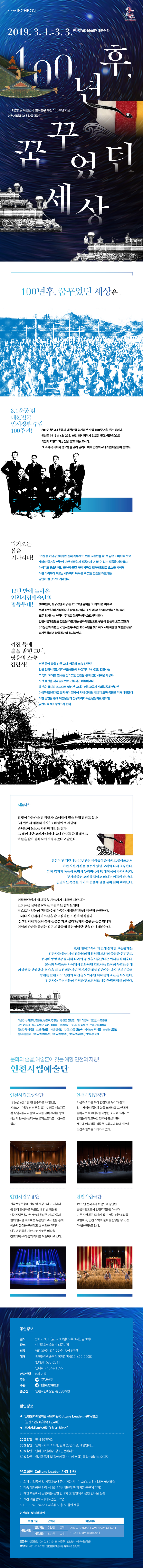 3‧1운동 및 대한민국 임시정부 수립 100주년 기념
인천시립예술단 합동 공연
<100년 후, 꿈꾸었던 세상>



 ○ 공연일시 : 2019년 3월 1일(금)~3일(일) 오후 3시
 ○ 공연장소 : 인천문화예술회관 대공연장
 ○ 관 람 료 : VIP석 3만원, R석 2만원, S석 1만원
 ○ 예매문의 : 인천문화예술회관 홈페이지, 엔티켓 1588-2341, 인터파크 1544-1555
 ○ 관람연령 : 8세 이상 관람가


꺼진 등에 불을 밝힌 그녀, 영웅의 스승 김란사
인천문화예술회관이 3·1운동과 임시정부 수립 100주년을 기념하여 <100년 후, 꿈꾸었던 세상>을 제작하여 선보인다. 
3.1운동은 독립운동사에서 커다란 분수령이었으며, 1920년대 다양한 사회운동의 전개와 항일단체 결성에 밑바탕이 되었다. 이번 공연은 당시 폭넓게 참가했던 각계각층의 참가자 중에서도 유관순 열사의 이화학당 스승이자 여성 독립운동가인 '김란사'를 중심으로 전개된다. 
인천감리서 별감이자 독립운동가 하상기의 아내였던 김란사는 그 당시 ‘세계를 만나는 창’이었던 인천을 통해 접한 새로운 사상과 도전정신을 적극 끌어안은 진취적인 여성이었다. 그녀는 우리나라 여성 최초의 미국유학생이자 문학사로 귀국하여 여성교육에 힘쓰는 한편 성경학교 설립, 부인 계몽교육 등 사회활동에 앞장선 여성독립운동가로 활약하였다. 
이렇듯 <100년 후, 꿈꾸었던 세상>은 기존 남성 중심의 이야기 구조에서 벗어나 자랑스러운 여성 독립운동가를 발굴, 그들의 삶을 복원하여 진정한 시대정신을 되살리고자 한다. 또한 그간 역사의 그림자에 가려져 주목받지 못한 인천의 개혁과 독립운동의 중심에 있었던 여성운동 단체들을 재조명한다는 점에서 매우 특별한 무대이다.

12년 만에 돌아온 인천시립예술단의 합동무대
2017년부터 시립예술단 예술감독들이 공동으로 구상한 <100년 후, 꿈꾸었던 세상>은 2007년 뮤지컬 <바다의 문> 이후 12년 만에 시립예술단이 함께 하는 합동무대라는 점에서 의미가 깊다. 
3·1운동 100주년이라는 뜻 깊은 해를 맞아 한민족의 힘을 보여준다는 의미에서 인천시립예술단 소속의 교향악단, 합창단, 무용단, 극단 230여명의 단원들이 모두 참가하여 그 저력을 보여준다. 
무대 가득 펼쳐지는 아름다운 이미지와 함께 극의 전개를 이끄는 합창, 긴장과 활력을 불어넣는 무용, 100여 년 전 인물들을 생생하게 되살려내는 연기, 그리고 이 모든 것을 하나로 엮어 줄 음악까지 인천시립예술단의 출중한 기량은 관객들의 눈과 마음을 사로잡을 것이다.

재미와 즐거움, 애향심까지- 3박자를 고루 갖춘 작품 
<100년 후, 꿈꾸었던 세상>은 삼일절 특별공연이라는 왠지 뻔한 교훈만을 줄 것 같은 지루한 이미지에서 벗어나 재미와 즐거움, 인천에 대한 애향심과 감동까지 더 할 수 있는 작품으로 제작했다. 달빛 아래의 거대한 고래, 해적선을 탄 두꺼비들, 등불로 수놓은 은하수 등 동화적 볼거리와 중심 스토리를 이끌어 가는 풍성한 합창과 극의 긴장감을 더해주는 군무 등 즐길거리가 가득한 엔테테인먼트 요소를 가미하여 어린아이부터 부모님 세대까지 아우를 수 있는 인천을 대표하는 공연이 될 것으로 기대된다. 




줄거리
밤 바닷가, 어린 소녀 김란사는 거대한 고래와 함께 빛나는 북극성에 닿으려 달려가지만 해적선을 끌고 온 두꺼비들에 의해서 좌절당한다. 하지만 그녀는 다시 등불을 높이 들고 희망을 노래한다. 
성인이 되어 조선 최초의 미국 유학생이자 문학사(文學士)가 된 김란사. 인천감리서 별감이자 독립운동가인 하상기의 아내인 그녀는 10년간의 유학을 마치고 귀국해 신지식으로 조선의 여자들을 새롭게 태어나게 하고 싶다는 포부로 가득 차 있다. 자신의 배움의 터전이었던 이화학당에서 제자들을 가르치기 시작하지만, 안으로는 신여성 교육을 비판하는 남자들에게 밖으로는 자신들의 이권을 위해 간악한 일본의 행위를 눈감는 세계열강들의 위선적인 행위에 좌절한다. 그러나 여성의병 윤희순과 자신에게 가르침을 받고 싶다는 기생들, 그리고 ‘선생님처럼 자신의 삶에 등불을 켜고 싶다’는 제자 유관순 등을 만나며 여성과 나라를 살리는 길이 세상을 밝히는 일이란 것을 다시 깨달으며, 변화한 100년 후의 세상을 꿈꾼다.
한편 헤이그 특사 파견에 실패한 고종황제는 김란사와 의친왕을 불러 파리강화회의에 참석할 것을 명령하며, 조선을 독립을 인정받고 중국에 망명정부를 세워 나라의 주권을 되찾겠다는 의지를 불태운다.
파리로 가는 기차역에서 김란사는 남편으로부터 고종황제가 독살 당했다는 소식을 듣고, 설상가상으로 일본 밀정의 추격을 받아 위험에 빠지게 되는데...


제작진

예술감독 : 이병욱, 김종현, 윤성주, 강량원
총 연 출 : 강량원
지    휘 : 이병욱
합창감독 : 김종현
안    무 : 전성재
작    곡 : 장영규, 김선, 배승혜
   작    : 차원이
무대미술 : 임일진
무대감독 : 최성국
음향감독 : 이복행
조    명 : 최보윤
의    상 : 강기정
분장/소품 : 장경숙
영    상 : 이진원
티저영상 : 박태준
조 연 출 : 설유진

참여예술단체 : 인천시립교향악단, 인천시립합창단, 인천시립무용단, 
               인천시립극단
