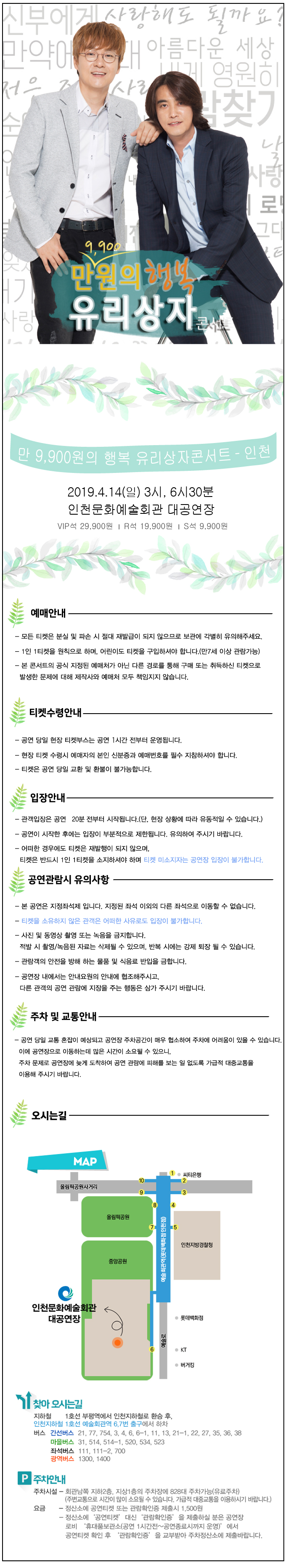 만 9,900원의 행복 유리상자콘서트 – 인천
2019.4.14일 3시, 6시 30분 인천문화예술회관 대공연장
VIP석 29,900원, R석 19,900원, S석 9,900원
예매안내
모든 티켓은 분실 및 파손 시 절대 재발급이 되지 않으므로 보관에 각별히 유의해주세요.
1인 1티켓을 원칙으로 하며, 어린이도 티켓을 구입하셔야 합니다.(만7세 이상 관람가능)
본 콘서트의 공식 지정된 예매처가 아닌 다른 경로를 통해 구매 또는 취득하신 티켓으로 발생한 문제에 대해 제작사와 예매처 모두 책임지지 않습니다.
티켓수령안내
공연 당일 현장 티켓부스는 공연 1시간 전부터 운영됩니다.
현장 티켓 수령시 예매자의 본인 신분증과 예매번호를 필수 지참하셔야 합니다.
티켓은 공연 당일 교환 및 환불이 불가능합니다.
입장안내
관객입장은 공연 20분 전부터 시작됩니다.(단, 현장 상황에 따라 유동적일 수 있습니다.)
공연이 시작한 후에는 입장이 부분적으로 제한됩니다. 유의하여 주시기 바랍니다.
어떠한 경우에도 티켓은 재발행이 되지 않으며, 티켓은 반드시 1인 1티켓을 소지하셔야 하며 티켓 미소지자는 공연장 입장이 불가합니다.
공연관람시 유의사항
본 공연은 지정좌석제 입니다. 지정된 좌석 이외의 다른 좌석으로 이동할 수 없습니다.
티켓을 소유하지 않은 관객은 어떠한 사유로도 입장이 불가합니다.
사진 및 동영상 촬영 또는 녹음을 금지합니다. 적발 시 촬영/ 녹음된 자료는 삭제될 수 있으며, 반복 시에는 강제 퇴장 될 수 있습니다.
관람객의 안전을 방해 하는 물품 및 식음료 반입을 금합니다.
공연장 내에서는 안내요원의 안내에 협조해주시고, 다른 관객의 공연 관람에 지장을 주는 행동은 삼가 주시기 바랍니다.
주차 및 교통안내
공연 당일 교통 혼잡이 예상되고 공연장 주차공간이 매우 협소하여 주차에 어려움이 있을 수 있습니다. 이에 공연장으로 이동하는데 많은 시간이 소요될 수 있으니, 주차 문제로 공연장에 늦게 도착하여 공연 관람에 피해를 보는 일 없도록 가급적 대중교통을 이용해 주시기 바랍니다.
오시는길
지하철 1호선 부평역에서 인천지하철로 환승 후, 인천지하철 1호선 예술회관역 6,7번 출구에서 하차
간선버스 21, 77, 754, 3, 4, 5, 6-1, 11, 13, 21-1, 22, 27, 35, 36, 38
마을버스 31, 514, 514-1, 520, 534, 523
좌석버스 111, 111-2, 700
광역버스 1300, 1400
주차안내
주차시설 – 회관남쪽 지하2층, 지상1층의 주차장에 828대 주차가능. (유료주차)(주변교통으로 시간이 많이 소요될 수 있습니다. 가급적 대중교통을 이용하시기 바랍니다.)
요금 – 정산소에 공연티켓 또는 관람확인증 제출시 1,500원, 정산소에 ‘공연티켓’ 대신 ‘관람확인증’을 제출하실 분은 공연장 로비’ 휴대품보관소(공연 1시간전~공연종료시까지 운영)’에서 공연티켓 확인 후 ‘관람확인증’을 교부받아 주차정산소에 제출바랍니다.
