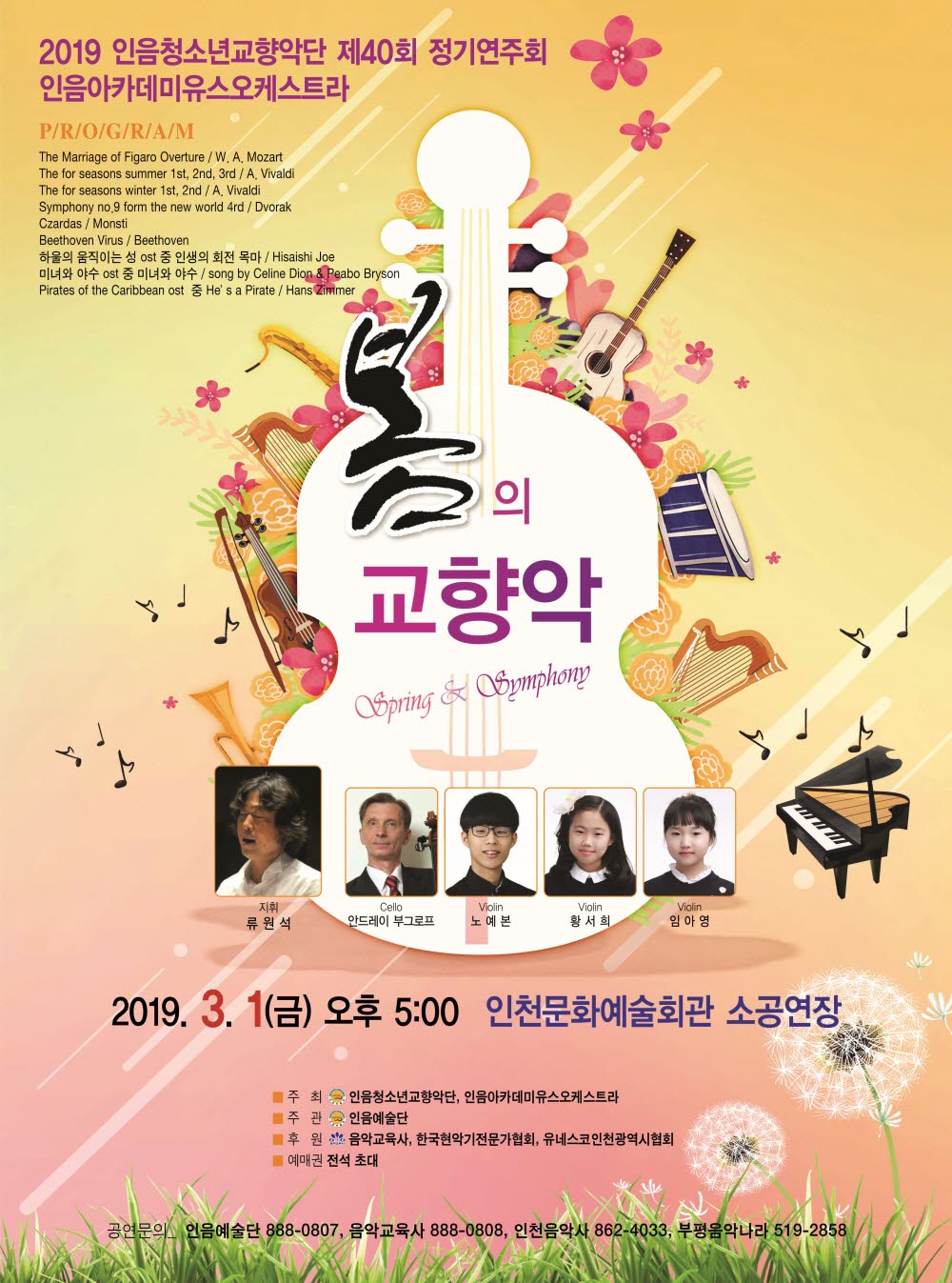 2019 인음청소년교향악단 제 40회 정기연주회 인음아카데미유스오케스트라

PROGRAM
The marriage of Figaro Overture /W.A.Mozart
The for seasons summer 1st, 2nd, 3rd/A.Vivaldi
The for seasons winter 1st, 2nd/A.Vivaldi
Symphony no.9 from the new world 4rd/Dvorak
Czardas/Monsti
Beethoven Virus/Beethoven
하울의 움직이는 성 ost중 인생의 인생의 회전 목마/Hisaishi Joe
미녀와 야수 ost중 미녀와 야수/ song by Celine Dion & Peabo Bryson
Pirates of the Caribbean ost 중 He's Pirate/ Hans Zimmer

봄의 교향악 Spring & Symphoy

지휘 류원석 Cello 안드레이 부그로프 Violin 노예본 Violin 황서희 Violin 임아영

2019. 3. 1(금) 오후 5:00 인천문화예술회관 소공연장

주최 : 인음청소년교향악단, 인음아카데미유스오케스트라
주관 : 인음예술단
후원 : 음악교육사, 한국현악기전문가협회, 유네스코인천광역시협회
예매권 전석초대

공연문의_ 인음예술단 888-0807, 음악교육사 888-0808, 인츤음악사 862-4033, 부평음악나라 519-2858