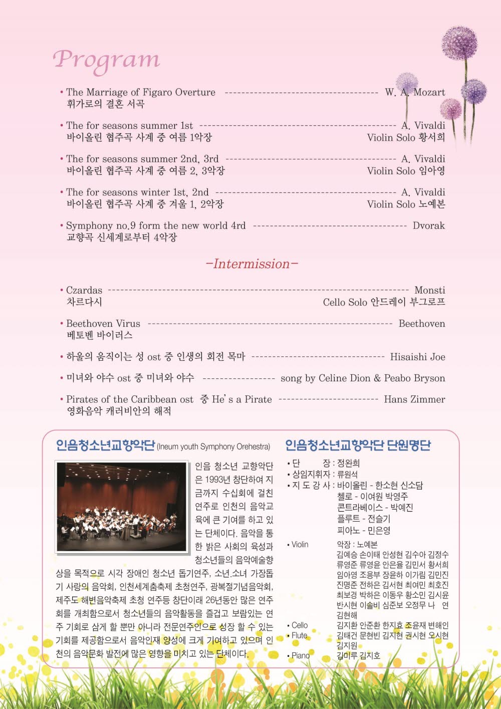 
Program

The Marriage of Figaro Overture - W.A.Mozartr 휘가로의 결혼 서곡
The for seasons summer 1st - A.Vivaldi 바이올린 협주곡 사계 중 여름 1악장 Violin Solo 황서희
The for seasons summer 2nd, 3rd - A.Vivaldi 바이올린 협주곡 사계 중 여름 2,3악장 Violin Solo 임아영
The for seasons winter 1st, 2nd - A,Vivaldi 바이올린 협주곡 사계 중 겨울 1,2악장 Violin solo 노예본
Symphony no.9 from the new world 4rd - Dvorak 교향곡 신세계로부터 4악장

-Intermission-
Czardas 차르다시 - Monsti Cello Solo 안드레이 부그로프
Beethoven Virus 베토벤 바이러스 - Beethoven 
하울의 움직이는 성 ost 중 인생의 회전 목마 - Hisaishi Joe
미녀와 야수 ost 중 미녀와 야수 - song by Celine Dion & Peabo Bryson
Pirates fo the Caribbean ost 영화음악 캐러비안의 해적 중 He's a Pirate - Hans Zimmer

인음청소년교향악단(Ineum youth Symphony Orchestra)
인음 청소년 교향악단은 1993년 창단하여 지금까지 수십회에 걸친 연주로 인천의 음악교육에 큰 기여를 하고 있는 단체이다. 음악을 통한 밝은 사회의 육성과 청소년들의 음악예술향상을 목적으로 시각 장애인 청소년 돕기연주, 소년,소녀 가장돕기 사랑의 음악회, 인천세계춤축제 초청연주, 광복절기념음악회, 제주도 해변음악축제 초청 연주등 창단이래 26년동안 많은 연주회를 개최함으로서 청소년드르이 음악활동을 즐겁고 보람있는 연주 기회로 삼게 할 뿐만 아니라 전문연주인으로 성장 할 수 있는 기회를 제공함으로서 음악인재 양성에 크게 기여하고 있으며 인천 음악문화 발전에 많은 영향을 미치고 있는 단체이다.

인음청소년교향악단 단원명단
단장 : 정완희
상임지휘자 : 류원석
지도강사 : 바이올린 - 한서현 신소담 첼로 - 이여원 박영주 콘트라베이스 - 박예진 플루트 - 전슬기 피아노 - 민응영
Violin 악장 노예본
김예승 손이태 안성현 김수아 김정수 류영준 류영윤 안은율 김민서 황서희 임아영 조용부 장윤하 이가림 김민진 진명준 전하은 김서현 최여민 최호진 최보경 박하은 이동우 황소민 김시윤 반시현 이솔비 심준보 오정무 나연 김현해
Cello 김지환 안준환 한지효 조윤재 변해인
Flute 김태건 문현빈 김지현 권시현 오시현 김지원
Piano 김미루 김지호
