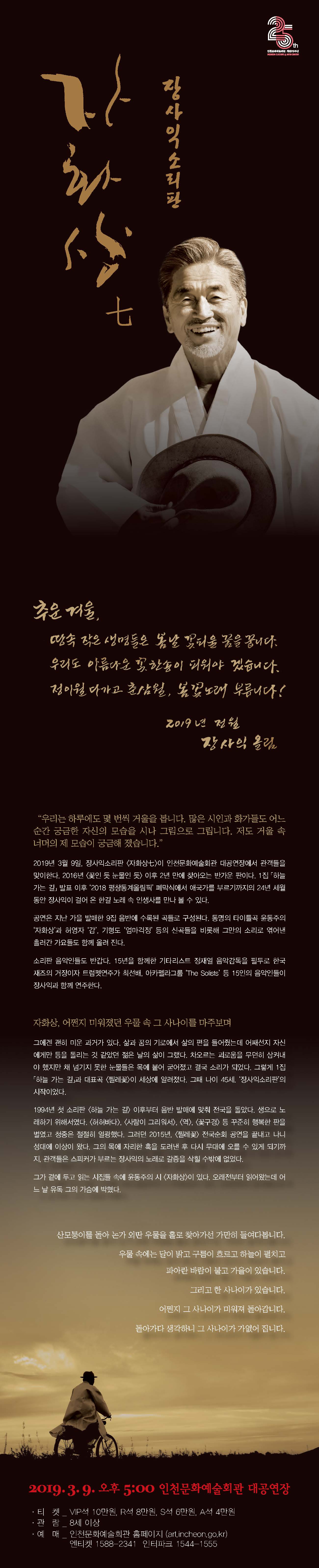 추운 겨울,
땅속 작은 생명들은 봄날 꽃피울 꿈을 꿉니다.
우리도 아름다운 꽃 한송이 피워야 겠습니다.
정이월이 다가고 춘삼월, 봄꽃노래 부릅니다!
2019년 정월
장사익 올림.



"우리는 하루에도 몇 번 씩 거울을 봅니다. 많은 시인과 화가들도 어느 순간 궁금한 자신의 모습을 시나 그림으로 그립니다.
저도 거울 속 너머의 제 모습이 궁금해졌습니다."



2019년 3월 9일, 장사익소리판 <자화상 칠>이 인천문화예술회관 대공연장에서 관객들을 맞이한다. 2016년 <꽃인 듯 눈물인 듯> 이후
2년만에 찾아오는 반가운 판이다. 1집 <하늘 가는 길> 발표 이후 '2018 평창동계올림픽' 폐막식에서 애국가를 부르기까지의 24년 세월동안
장사익이 걸어온 한길 노래 속 인생사를 만나볼 수 있다.

공연은 지난 가을 발매한 9집 음반에 수록된 곡들로 구성된다. 동명의 타이틀곡 윤동주의 '자화상'과 허영자 '감', 기형도 '엄마걱정' 등의 신곡들을
비롯해 그만의 소리로 엮어낸 흘러간 가요들도 함께 올려진다.

소리판 음악인들도 반갑다. 15년을 함께한 기타리스트 정재열 음악감독을 필두로 한국 재즈의 거장이자 트럼펫 연주가 최선배,
아카펠라그룹 '더 솔리스트' 등 15인의 음악인들이 장사익과 함께 연주한다.

자화상, 어쩐지 미워졌던 우물 속 그 사나이를 마주보며

그에겐 괜히 미운 과거가 있다. 삶과 꿈의 기로에서 삶의 편을 들어줬는데 어째선지 자신에게만 등을 돌리는 것 같았던 젋은 날의
삶이 그랬다. 차오르는 괴로움을 무던히 삼켜내야 했지만 채 넘기지 못한 눈물들은 목에 붙어 굳어졌고 결국 소리가 되었다.
그렇게 1집 <하늘가는 길>과 대표곡 <찔레꽃>이 세상에 알려졌다. 그때 나이 45세. '장사익소리판'의 시작이었다.

1994년 첫 소리판 <하늘 가는 길> 이후부터 음반 발매에 맞춰 전국을 돌았다. 생으로 노래하기 위해서였다. <허허바다>, <사람이 그리워서>, <역>,<꽃구경>
등 꾸준히 행복한 판을 벌였고 청중은 절절히 열광했다. 그러던 2015년, <찔레꽃> 전국순회 공연을 끝내고 나니 성대에 이상이 왔다. 그의 목에 자리한 혹을 
도려낸 후 다시 무대에 오를 수 있게 되기 까지 관객들은 스피커가 부르는 장사익의 노래로 갈증을 삭힐 수 밖에 없었다.

그가 곁에 두고 읽는 시집들 속에 윤동주의 시 <자화상>이 있다. 오래전부터 읽어왔는데 어느 날 유독 그의 가슴에 박혔다.


산모퉁이를 돌아 논가 외딴 우물을 홀로 찾아가선 가만히 들여다봅니다.
우물속에는 달이 밝고 구름이 흐르고 하늘이 펼치고 있습니다.
파아란 바람이 불고 가을이 있습니다.
그리고 한 사나이가 있습니다.
어쩐지 그 사나이가 미워져 돌아갑니다.
돌아가다 생각하니 그 사나이가 가엾어 집니다.


2019. 3. 9. 오후 5시 인천문화예술회관 대공연장

티켓 - 브이아이피석 10만원, 알석 8만원, 에스석 6만원, 에이석 4만원
관람 - 8세 이상
예매 - 인천문화예술회관 홈페이지
       엔티켓 1588-2341, 인터파크 1544-1555

