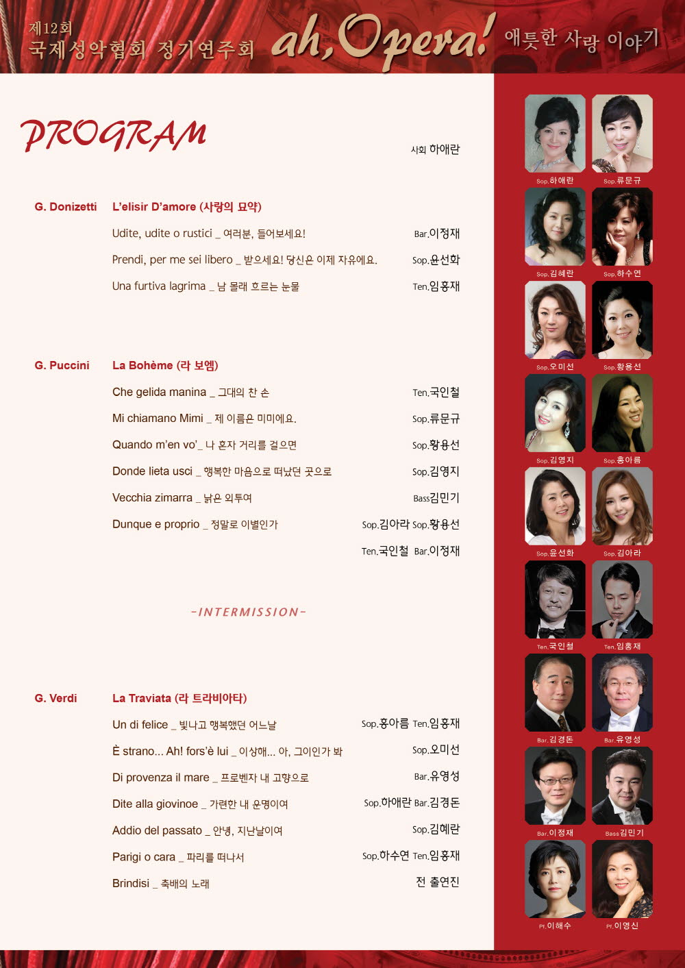 PROGRAM 사회 하애란

G.Donizetti  L'elisir D'amore(사랑의 묘약)
Udite,udite o rustici_여러분, 들어보세요! Bar.이정재
Prendi,per me sei libero_받으세요!당신은 이제 자유에요. Sop.윤선화
Uha furtiva lagrima_남 몰래 흐르는 눈물 Ten.임홍재

G.Puccini La Boheme(라 보엠)
Che gelida manina_그대의 찬 손 Ten.국인천
Mi chiamano Mimi_제 이름은 미미에요. Sop.류문규
Quando m'en vo'_나 혼자 거리를 걸으면 Sop.황용선
Donde lieta usci_행복한 마음으로 떠났던 곳으로 Sop.김영지
Vecchia zimarra_낡은 외투여 Bass김민기
Dunque e proprio_정말로 이별인가 Sop.김아라 Sop.황용선

-INTERMISSION-
G.Verdi La Traviata(라 트라비아타)
Un di felice_빛나고 행복했던 어느날 Sop.홍아름 Ten.임홍재
E strano...Ah! fors'e lui_이상해...아,그이인가 봐 Sop.오미선
Di provenza il mare_프로벤자 내 고향으로 Bar.유영성
Dite alla giovinoe_가련한 내 운명이여 Sop.하애란 Bar.김경돈
Addio de passato_안녕,지난날이여 Sop.김혜란
Parigi o cara_파리를 떠나서 Sop.하수연 Ten.임홍재
Brindisi_축배의 노래 전 출연진