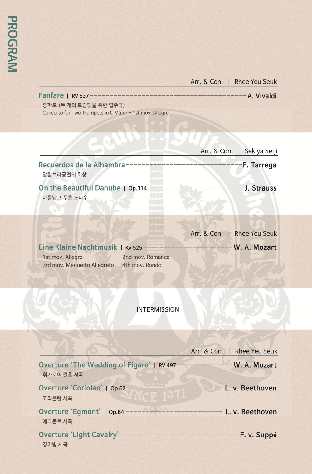 
PROGRAM

Arr.&Con.  Rhee Yeu Seuk
Fanfare RV 537 - A.Vivaldi
팡파르 (두 개의 프럼펫을 위한 협주곡)
Concerto for Two Trumpets in C Major - 1st mov. Allegro

Arr.&Con. Sekiya Seigi
Recuerdos de la Alhambra (알함브라궁전의 회상) - F.Terrega
On the Beautiful Danube (아름답고 푸른 도나우) op.314 - J.Strauss

Arr.&Con. Rhee Yeu Seuk
Eine Klaine Nachtmusik Kv 525 - W.A.Mozart
1st mov.Allegro 2nd mov.Romance 3rd mov.Menuetto Allegreto 4th mov.Rondo

INTERMISSION

Arr.& Con. Rhee Yeu Seuk
Overture'The Wedding of Figaro'(휘가로의 결혼 서곡) RB 497 - W.A.Mozart
Overture'Coriola'(코리올란 서곡) Op.62 - L.v.Beethoven
Overture'Egmont'(에그몬트 서곡) Op.84 - L.v.Beethoven
Overture'Light Cavalry' (경기병 서곡)- F.v.Suppe