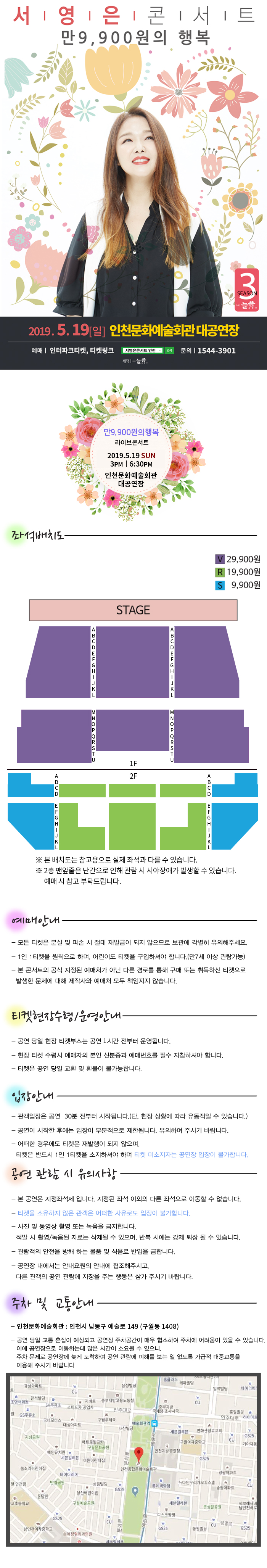 서영은콘서트 만 9,900원의 행복
2019.5.19일 인천문화예술회관 대공연장
예매 인터파크티켓, 티켓링크
네이버 서영은콘서트 인천 검색
문의 1544-3901
제작 늘픔
만9,900원의 행복 라이브콘서트
2019.5.19 일 오후 3시, 6시 30분 인천문화예술회관 대공연장
좌석배치도
V 29,900원, R 19,900원, S 9,900원
본 배치도는 참고용으로 실제 좌석과 다를 수 있습니다.
2층 맨앞줄은 난간으로 인해 관람 시 시야장애가 발생할 수 있습니다. 예매 시 참고 부탁드립니다.
예매안내
모든 티켓은 분실 및 파손 시 절대 재발급이 되지 않으므로 보관에 각별히 유의해주세요.
1인 1티켓을 원칙으로 하며, 어린이도 티켓을 구입하셔야 합니다.(만7세 이상 관람가능)
본 콘서트의 공식 지정된 예매처가 아닌 다른 경로를 통해 구매 또는 취득하신 티켓으로 발생한 문제에 대해 제작사와 예매처 모두 책임지지 않습니다.
티켓현장수령/운영안내
공연 당일 현장 티켓부스는 공연 1시간 전부터 운영됩니다.
현장 티켓 수령시 예매자의 본인 신분증과 예매번호를 필수 지참하셔야 합니다.
티켓은 공연 당일 교환 및 환불이 불가능합니다.
입장안내
관객입장은 공연 30분 전부터 시작됩니다.(단, 현장 상황에 따라 유동적일 수 있습니다.)
공연이 시작한 후에는 입장이 부분적으로 제한됩니다. 유의하여 주시기 바랍니다.
어떠한 경우에도 티켓은 재발행이 되지 않으며, 티켓은 반드시 1인 1티켓을 소지하셔야 하며 티켓 미소지자는 공연장 입장이 불가합니다.
공연 관람 시 유의사항
본 공연은 지정좌석제 입니다. 지정된 좌석 이외의 다른 좌석으로 이동할 수 없습니다.
티켓을 소유하지 않은 관객은 어떠한 사유로도 입장이 불가합니다.
사진 및 동영상 촬영 또는 녹음을 금지합니다. 적발 시 촬영/ 녹음된 자료는 삭제될 수 있으며, 반복 시에는 강제 퇴장 될 수 있습니다.
관람객의 안전을 방해 하는 물품 및 식음료 반입을 금합니다.
공연장 내에서는 안내요원의 안내에 협조해주시고, 다른 관객의 공연 관람에 지장을 주는 행동은 삼가 주시기 바랍니다.
주차 및 교통안내
인천문화예술회관 : 인천시 남동구 예술로 149 (구월동 1408)
공연 당일 교통 혼잡이 예상되고 공연장 주차공간이 매우 협소하여 주차에 어려움이 있을 수 있습니다. 이에 공연장으로 이동하는데 많은 시간이 소요될 수 있으니, 주차 문제로 공연장에 늦게 도착하여 공연 관람에 피해를 보는 일 없도록 가급적 대중교통을 이용해 주시기 바랍니다.

