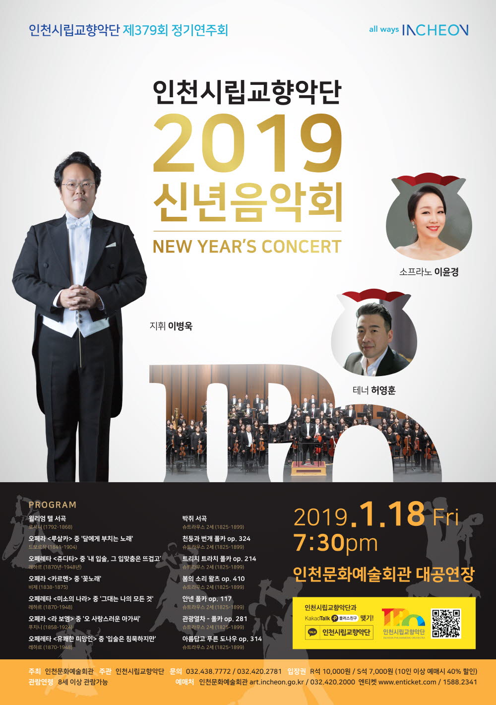 인천시립교향악단 제379회 정기연주회

 " 2019신년음악회"


지휘: 이병욱

연주: 인천시립교향악단

협연: 소프라노_이윤경, 테너_허영훈








Program


로시니(1792-1868)                    윌리엄 텔 서곡
G. Rossini                    Guillaume Tell - Overture

드보르작(1841-1904)          오페라 <루살카> 중 '달에게 부치는 노래'
A. Dvorak                 'Song to the Moon' from Opera “Rusalka”
                                                                      소프라노 이윤경

레하르(1870-1948) 오페레타 <쥬디타> 중 ‘내 입술, 그 입맞춤은 뜨겁고’
F. Lehar          ‘Meine Lippen, sie küssen so heiß’ from  Operetta “Der Giuditta”
                                                                      소프라노 이윤경

비제(1838-1875)                오페라 <카르멘> 중 '꽃노래'
G. Bizet                  'Le fleur que tu m’avais jetée' Opera “Carmen”
                                                                          테너 허영훈

레하르(1870-1948)           오페레타 <미소의 나라> 중 '그대는 나의 모든 것'
F. Lehar      'Dein ist mein ganzes Herz' from  Operetta   “Das Land des Lechelns”
                                                                          테너 허영훈

푸치니(1858-1924)              오페라 <라 보엠> 중 '오 사랑스러운 아가씨'
G. Puccini                     'O soave fanciulla' from Opera “La Boheme”
                                                          소프라노 이윤경, 테너 허영훈

레하르(1870-1948)           오페레타 <유쾌한 미망인> 중 '입술은 침묵하지만'
F. Lehar              'Lippen schweigen' from Operetta  “Die lustige Witwe”
                                                          소프라노 이윤경, 테너 허영훈



- - - - - - - - - - - - - - -  I n t e r m i s s i o n - - - - - - - - - - - - - -




슈트라우스 2세(1825-1899)                     박쥐 서곡
J. Strauss Jr.                             Die Fledermaus - Overture

슈트라우스 2세(1825-1899)               천둥과 번개 폴카 op. 324
J. Strauss Jr.                        Unter Donner und Blitz - Polka op. 324

슈트라우스 2세(1825-1899)                 트리치 트라치 폴카 op. 214
J. Strauss Jr.                          Tritsch-Tratsch Polka op. 214

슈트라우스 2세(1825-1899)                  봄의 소리 왈츠 op. 410
J. Strauss Jr.                            Frühlingsstimmen op. 410

슈트라우스 2세(1825-1899)               안넨 폴카 op. 117
J. Strauss Jr.                           Annen-Polka op. 117

슈트라우스 2세(1825-1899)                관광열차 - 폴카 op. 281
J. Strauss Jr.                        Vergnüngszug - polka schnell op. 281

슈트라우스 2세(1825-1899)             아름답고 푸른 도나우 op. 314
J. Strauss Jr.                       An der schönen blauen Donau op. 314