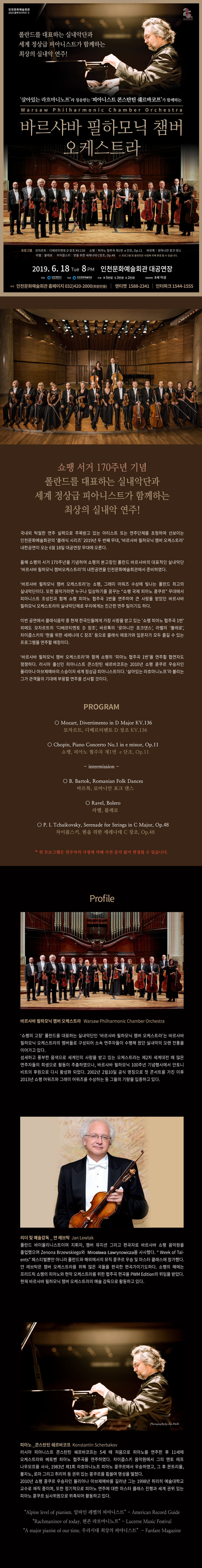 인천문화예술회관 2019 클래식시리즈 2
폴란드를 대표하는 실내악단과 세계 정상급 피아니스트가 함께하는 최상의 실내악 연주!
살아있는 라흐마니노프라 칭송받는 피아니스트 콘스탄틴 쉐르바코프가 함께하는
바르샤바 필하모닉 챔버 오케스트라
프로그램 모차르트 디베르티멘토 라장조 케이브이 136, 쇼팽 피아노협주곡 제1번 마단조 오피 11,
바르톡 로마니안 포크 댄스, 라벨 볼레로, 차이콥스키 현을위한 세레나데 다장조, 오피 48.
프로그램 및 출연진은 사정에 의해 변경될 수 있습니다.
2019. 6. 18 화요일 오후 8시 인천문화예술회관 대공연장
주최 인천광역시 주관 인천문화예술회관
티켓 알 5만원, 에스 3만원, 에이 2만원
관람연령 8세 이상
예매 인천문화예술회관 홈페이지 032-420-2000 회원전용
엔티켓 1588-2341 인터파크 1544-1555
쇼팽 서거 170주년 기념
폴란드를 대표하는 실내악단과 세계 정상급 피아니스트가 함께하는 최상의 실내악 연주!
국내외 탁월한 연주 실력으로 주목받고 있는 아티스트 또는 연주단체를 초청하여 선보이는 인천문화예술회관의
클래식 시리즈 2019년 두 번째 무대, 바르샤바 필하모닉 챔버 오케스트라 내한공연이 오는 6월 18일 대공연장 무대에 오른다.
올해 쇼팽의 서거 170주년을 기념하여 쇼팽의 본고장인 폴란드 바르샤바의 대표적인 실내악단 바르샤바 필하모닉 챔버오케스트라의
내한공연을 인천문화예술회관에서 준비하였다.
바르샤바 필하모닉 챔버 오케스트라는 쇼팽, 그래미 어워즈 수상에 빛나는 폴란드 최고의 실내악단이다. 또한 음악가라면 누구나 입상하기를 꿈꾸는
쇼팽 국제 피아노 콩쿠르 무대에서 피아니스트 조성진과 함께 쇼팽 피아노 협주곡 1번을 연주하여 큰 사랑을 받았던 바르샤바 필하모닉 오케스트라의 실내악단체로
우리에게는 친근한 연주팀이기도 하다.
이번 공연에서 클래식 음악 중 현재 한국인들에게 가장 사랑받고 있는 쇼팽 피아노 협주곡 1번 외에도 모차르트의 디베르티멘토 라장조, 바르톡의 로마니안 포크댄스,
라벨의 볼래로, 차이콥스키의 현을 위한 세레나데 다장조 등으로 클래식 애호가와 입문자가 모두 즐길 수 있는 프로그램을 연주할 예정이다.
바르샤바 필하모닉 챔버 오케스트라와 함께 쇼팽 피아노 협주곡 1번을 연주할 협연자도 쟁쟁하다. 러시아 출신인 피아니스트 콘스탄틴 쉐르바코프는 2010년 쇼팽 콩쿠르 우승자인
율리아나 아브제예바의 스승이자 세계 정상급 피아니스트이다. 살아있는 라흐마니노프라 불리는 그가 관객들의 기대에 부흥할 연주를 선사할 것이다.
프로그램
모차르트 디베르티멘토 라장조 케이브이 136
쇼팽 피아노협주곡 제1번 마단조 오피 11
인터미션
바르톡 로마니안 포크댄스
라벨 볼레로
차이콥스키 현을 위한 세레나데 다장조 오피 48
위 프로그램은 연주자의 사정에 의해 사전 공지 없이 변경될 수 있습니다.
프로필
바르샤바 필하모닉 챔버 오케스트라
쇼팽의 고장 폴란드를 대표하는 실내악단인 바르샤바 필하모닉 챔버 오케스트라는 바르샤바 필하모닉 오케스트라의
멤버들로 구성되어 소속 연주자들이 수행해 왔던 실내악의 오랜 전통을 이어가고 있다.
섬세하고 풍부한 음색으로 세계인의 사랑을 받고 있는 오케스트라는 제2차 세계대전 때 많은 연주자들의 희생으로 활동이 주춤하였으나,
바르샤바 필하모닉 100주년 기념행사에서 안토니비트의 후원으로 다시 활성화 되었다. 2002년 2월 10일 공식 명칭으로 첫 콘서트를 가진 이후
2013년 쇼팽 어워즈와 그래미 어워즈를 수상하는 등 그들의 기량을 입증하고 있다.
리더 및 예술감독 얀 레브탁
폴란드 바이올리니스트이며, 지휘자, 챔버 뮤지션 그리고 편곡자로 바르샤바 쇼팽 음악원을 졸업했으며 페스티벌 뿐만 아니라 폴란드와 해외에서의
뮤직 콩쿠르 우승 및 마스터 클래스에 참가했다.
얀 브레탁은 챔버 오케스트라를 위해 많은 곡들을 편곡한 편곡가이기도 하다. 쇼팽의 해에는 프리드릭 쇼팽의 피아노와 현악 오케스트라를 위한
협주곡 편곡을 피더블유엠 에디션의 위임을 받았다.
현재 바르샤바 필하모닉 챔버 오케스트라의 예술감독으로 활동하고 있다.
피아노 콘스탄틴 쉐르바코프
러시아 피아니스트 콘스탄틴 쉐르바코프는 5세때 처음으로 피아노를 연주한 후 11세에 오케스트라와 베토벤 피아노 협주곡을 연주하였다.
차이콥스키 음악원에서 그의 멘토 레프나우모프를 사사, 1983년 제1회 라흐마니노프 피아노 콩쿠르에서 우승하였고, 그후 몬트리올, 볼자노
로마 그리고 취리히 등 권위있는 콩쿠르를 휩쓸며 명성을 떨쳤다.
2010년 쇼팽 콩쿠르 우승자인 율리아나 아브제예바를 길러낸 그는 1998년 취리히 예술대학교 교수로 재직 중이며, 또한 정기적으로 피아노 연주에
대한 마스터 클래스 진행과 세계 권위 있는 피아노 콩쿠르 심사위원으로 위촉되어 활동하고 있다.
알파인 레벨의 피아니스트
현존 라흐마니노프
우리시대 최상의 피아니스트