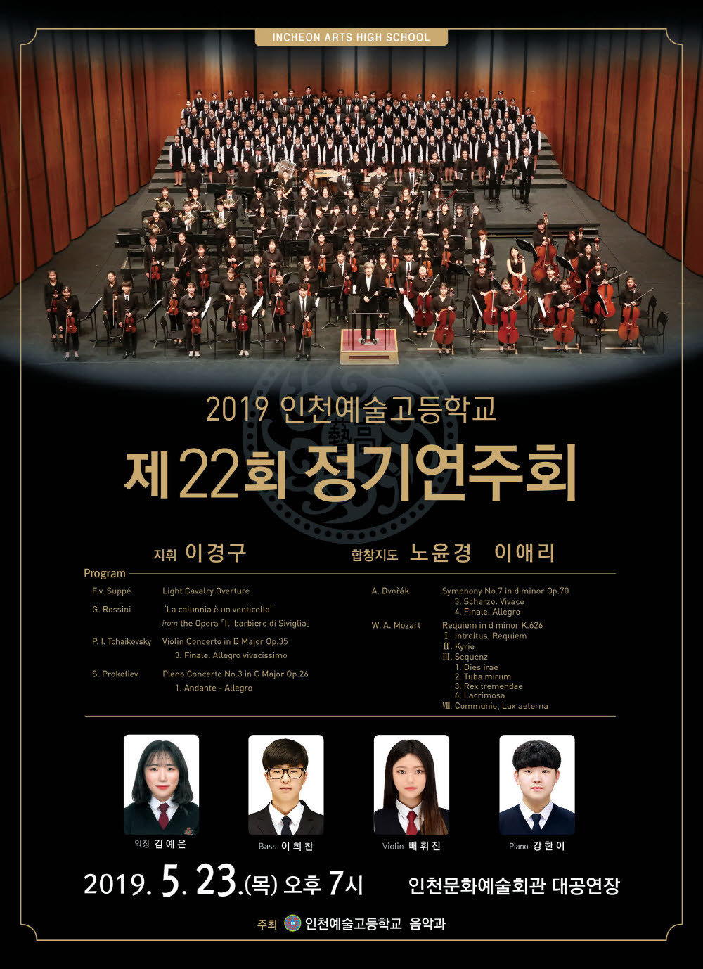 2019 인천예술고등학교 제22회 정기연주회

지휘: 이경구
합창지도 : 노윤경 이애리
협연자 : Bass 이희찬 Violin 배휘진 Piano 강한이
합창 솔리스트 : Soprano 최서현 Alto 김바다 Tenor 박동찬 Bass 오원식 
악장 : 김예은
합창단장 : 윤혜린


프로그램 
 1부
F.v. Suppé          Light Cavalry Overture

G. Rossini          ‘La calunnia è un venticello’ 
                    from the Opera 「Il barbiere di Siviglia」
Bass 이희찬(3학년)

P. I.  Tchaikovsky   Violin Concerto in D Major Op.35 
                       3. Finale. Allegro vivacissimo
     Violin 배휘진(3학년)

S. Prokofiev         Piano Concerto No.3 in C Major Op.26  
                       1. Andante - Allegro
Piano 강한이(2학년)
 2부
A. Dvořák       Symphony No.7 in d minor Op.70 
                   3. Scherzo. Vivace
                   4. Finale. Allegro

W. A. Mozart 	Requiemd in d minor K.626
인천예술고등학교 합창단
	Soprano 최서현 Alto 김바다 Tenor 박동찬 Bass 오원식

Ⅰ. Introitus, Requiem
Ⅱ. Kyrie
Ⅲ. Sequenz
    1. Dies irae
    2. Tuba mirum
    3. Rex tremendae
    6. Lacrimosa
Ⅷ. Communio, Lux aeterna