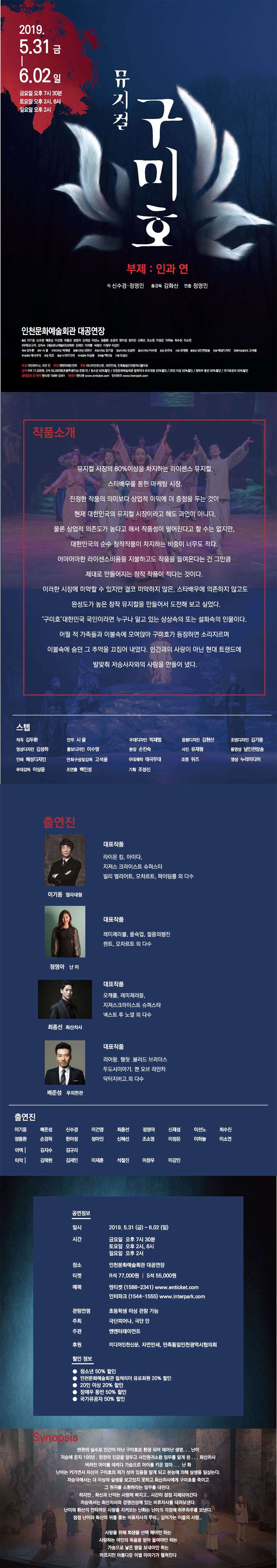 2019.5.31금~6.2일
금요일 오후 7시30분
토요일 오후 2시, 6시
일요일 오후 2시
뮤지컬 구미호 부제 : 인과연
작 신수경 정영민
총감독 김화산
연출 정영민
인천문화예술회관 대공연장
출연 이기동 신수경 배준성 이건영 최종선 정영아 신재성 이선노 정종환 손경락 한아정 정아인 신혜선 조소영 이정은 이하늘 최수진 이소연
(아역)김규리 김지수 (세로토닌예술단)김태현 김재민 이재훈 석철진 이창우 이강민
작곡 김두환 안무 시율 무대디자인 박재번 음향디자인 김현산 조명디자인 김기웅 영상디자인 김성하 홍보디자인 이수영 분장 손진숙 사진 유재형 동영상 남인천방송 인쇄 혜성디자인 세로토닌예술단 무대제작 태극무대 조명 위즈 영상 누리미디어 무대감독 이상윤 조연출 백인성 기획조성신
주최 극단피어나, 극단 민
주관 엔엔터테인먼트
후원 미디어인천신문, 자연만세, 민족통일인천광역시협회
금액 R석 77000원, S석 55000원(초등학생 이상 관람가) / 청소년 50% 할인 / 인천문화예술회관 컬쳐리더 유료회원 20% 할인 / 20인 이상 20% 할인 / 장애우 동반 50% 할인 / 국가유공자 50% 할인
공연문의 및 예약 엔티켓 1588-2341
예매처 회관 홈페이지 art.incheon.go.kr 엔티켓 enticket.com 인터파크 www.interpart.com
<공연정보>
일시 2019.5.31.(금)~6.2(일)
금요일 오후 7시30분
토요일 오후 2시, 6시
일요일 오후 2시
장소 인천문화예술회관 대공연장
티켓 R석 77000원, S석 55000원
예매 회관 홈페이지 art.incheon.go.kr 엔티켓 enticket.com 인터파크 www.interpart.com
관람연령 초등학생 이상 관람 가능
주최 극단피어나
주관 엔에터테인먼트
후원 자연만세, 민족통일인천광역시협의회
할인정보
청소년 50% 할인
컬쳐 20% 할인
20인 이상 20%할인
장애우 동반 50% 할인
국가유공자 50% 할인
시놉시스
판관의 실수로 인간이 아닌 구미호로 환생되어 태어난 생명...난이
저슨에 온지 100년 판관의 진급을 앞두고 사인원귀소환 임무를 맡게 된.. 화산차사
버려진 아이를 데려다 가슴으로 아이를 키운 엄마...난화
난이는 커가면서 자신이 구미호의 피가 섞여 있음을 알게되고 본능에 의해 살생을 일삼는다.
저승국에서는 더 이상의 살생을 보고 있지 못하고 화산차사에게 구미호를 죽이고 그 원귀를 소환하라는 임무를 내린다.
하지만 화산과 난이는 사랑에 빠지고..시간이 점덤 지체되어 간다.
저승에서는 화산차사와 경쟁선상에 있는 비류차사를 내려보낸다.
난이와 화산의 안타까운 사랑을 지켜보는 난화는 난이의 걱정에 하루하루를 보낸다.
점점 난이와 화산의 뒤를 쫓는 비류차사의 무리..깊어가는 이들의 사람..
사랑을 위해 희생을 선택해야만 하는
사랑하는 여인의 죽음을 받아들여야만 하는
가슴으로 낳은 딸을 보내야만 하는
아프지만 아름다운 이변 이야기가 펼쳐진다.
작품소개
뮤지컬 시장의 80% 이상을 차지하는 라이센스 뮤지컬.
스타배우를 통한 마케팅 시장
진정한 작품의 의미보다 상업적 이익에 더 중점을 두는 것이 현재 대한민국의 뮤지컬 시장이라고 해도 과언이 아니다. 물론 상업적 의존도가 높다고 해서 작품성이 떨어진다고 할 수는 없지만, 대한민국의 순수 창작작품이 차지하는 비중이 너무도 적다.
어마어마한 라이센스 비용을 지불하고도 작품을 들여온다는 건 그만큼 제대로 만들어지는 창작 작품이 적다는 것이다.
이러한 시장에 미약할 수 있지만 결코 미약하지 않은 스타배우에 의존하지 않고도 완성도가 높은 창작뮤지컬을 만들어서 도전해보고 싶었다.
‘구미호’ 대한민국 국민이라면 누구나 알고 있는 상상 속의 또는 설화 속의 인물이다.
어릴적 가족들과 이불속에 모여앉아 구미호가 등장하면 소리지르며
이불속에 숨던 그 추억을 끄집에 내었다.
인간과의 사랑이 아닌 현대 트랜드에 발 맞춰 저승사자와의 사랑을 만들어 냈다.
스텝
작곡 김두환 안무 시율 무대디자인 박재번 음향디자인 김현산 조명디자인 김기웅 영상디자인 김성하 홍보디자인 이수영 분장 손진숙 사진 유재형 동영상 남인천방송 인쇄 혜성디자인 세로토닌예술단 무대제작 태극무대 조명 위즈 영상 누리미디어 무대감독 이상윤 조연출 백인성 기획 조성신
<출연진>
이기동 염라대왕
대표작품 라이온킹, 아이다, 지져스 크라이스트 슈퍼스타, 빌리 엘리어트, 모차르트, 파이팅콜 외 다수
정영아 난이
대포작품 레미제라블, 올슉업, 젊음의 행진, 렌트, 모차르트 외 다수
최종선 화산차사
대표작품 오캐롤, 레미제라블, 지져스 크라이스트 슈퍼스타, 넥스트 투 노멀 외 다수
배준성 우의판관
대표작품 리어왕, 햄릿, 블러드 브러더스, 두 도시 이야기, 맨 오브 라만차, 닥터 지바고 외 다수
출연진
출연 이기동 신수경 배준성 이건영 최종선 정영아 신재성 이선노 정종환 손경락 한아정 정아인 신혜선 조소영 이정은 이하늘 최수진 이소연
(아역)김규리 김지수 (세로토닌예술단)김태현 김재민 이재훈 석철진 이창우 이강민