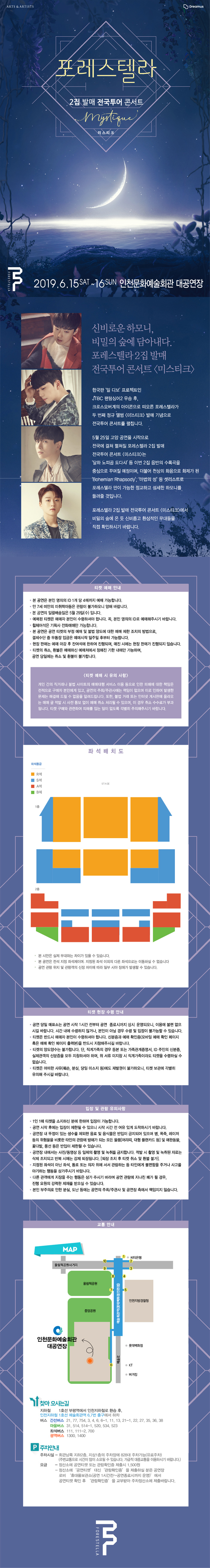 포레스텔라 2집 발매 전국투어 콘서트 미스티크

2019.6.15.~16 인천문화예술회관 대공연장 

신비로운 하모니, 비밀이 숲에 담아내다. 포레스텔라 2집 발먀 전국투어 콘서트 <미스티크>

한국판 일 디보 프로젝트인 JTBC 팬텀싱어 시즌2 우승 후 크로스오버계의 아이콘으로 떠오른 포레스텔라가 두 번째 정규앨범 <미스티크> 발매 기념으로 전국투어 콘서트를 펼칩니다.

5월 25일 고양 공연을 시작으로 전국에 걸쳐 펼쳐질 포레스텔라 2집 발매 전국투어 콘서트 <미스티크>는 ‘달하 노피곰 도다샤’ 등 이번 2집 음반의 수록곡을 중심으로 꾸며질 예정이며,  더불어 천상의 화음으로 화제가 된 ‘보헤미안 랩소디’, ‘마법의 성’ 등 셋리스트로 포레스텔라만이 가능한 정교하고 섬세한 하모니를 들려줄 것입니다. 
포레스텔라 2집 발매 전국투어 콘서트 <미스티크>에서 비밀의 숲에 온 듯 신비롭고 환상적인 무대들을 직접 확인하시기 바랍니다.

티켓 예매 안내
본 공연은 본인 명의의 아이디 1개 당 6매까지 예매 가능합니다.
만7세 미만의 미취학 아동은 관람이 불가하오니 이점 양해바랍니다.
본 공연의 일괄배송일은 5월 29일 수요일입니다.
예매된 티켓은 예매자 본인이 수령하셔야 합니다. 꼭 본인 명의의 아이디로 예매해 주시기 바랍니다. 
휠체어석을 기획사 전화예매만 가능합니다.
본 공연은 공연 티켓이 부정 예매 및 불법 양도에 대한 예매 제한 조치릐 방법으로 결제수단 중 무통장 입근은 예매시작 일주일 후부터 가능합니다.
현장 판매는 예매 마감 후 잔여석에 한하여 진행되며 매진시에는 현장판매가 진행되지 않습니다. 
티켓의 취소, 환불은 예매하신 예매처에서 정해진 기한 내에만 가능하며 공연 당일에는 취소 및 환불이 불가합니다.


티켓 예매시 유의사항
개인간의 직거래나 불법사이드의 예매대행 서비스 이용 등으로 인한 피해에 대한 책임은 전적으로 구매자 본인에게 있고 공연의 주관/주최에는 책임이 없으며 이로 인하여 발생한 문제는 해결해 드릴 수 없을을 알려드립니다. 또한 불법 거래 또는 인터넷 게시판에 올라오는 매매 글 적발 시 사전통보없이 예매 취소 처리 될 수 있으며, 이 경우 취소 수수료가 부과됩니다. 티켓 구매와 관련하여 피해를 입는 일이 없도록 각별히 주의해 주시기 바랍니다.


티켓 현장 수령 안내
공연 당일 매표소는 공연 시작 1시간 전부터 공연 종료시까지 상시 운영되오니, 이요에 불편없으시길 바랍니다. 시간 내에 수령하지 않거나 본인이 아닐 경우 수령 및 입장이 불가능 할 수 있습니다.
티켓은 반드시 예매자 본인이 수령하셔야 합니다. 신분증과 예매 확인증(모바일 예매 확인 페이지 혹은 예매 확인 페이지 풀력본)을 반드시 지참해 주시길 바랍니다.
티켓의 양도양수는 불가합니다. 단 직계가족의 경우 등본 또는 가족관계증명서 아이디 주인의 신분증, 실제관객의 신분증 모두 지참하셔야 하며 위 서류 미지참시 직계가족이라도 티켓을 수령하실 수 없습니다.
티켓은 어떤 사유에도 재발권이 불가하오니 티켓 보관에 각별히 뮤의해 주시기 바랍니다.


입장 및 관람 유의사항
1인1매 티켓을 소지하신 분에 한하여 입장이 가능합니다.
공연 시작 후에는 입장이 제한될 수 있으니 시작 시간 전 여유있게 도착하시기 바랍니다.
공연장 내 뚜껑이 있는 생수를 제외한 음료 및 음식물은 반입이 금지되어 잇으며 병, 폭죽,레이저 등의 위험물을 비롯한 타인의 관람에 방해가 되는 모든 물품 및 애완동물, 꽃다발, 풍선 등은 반입이 제한죌 수 있습니다.
공연장 내에서는 사진 동영상 등 일체의 촬영 및 녹취를 금지합니다. 적발 시 촬영 및 녹취된 자료는 삭제 조치되고 반복 시에는 강제 퇴장됩니다. 퇴장 조치 후 티켓 취소 및 환불불가.
지정된 좌석이 아닌 좌석, 통로 또는 의자 위에 서서 관람하는 등 타인에게 불편함을 주거나 사고를 야기하는 행동을 삼가주시기 바랍니다.
다른 관객에게 지장을 주는 행동은 삼가 주시기 바라며 공연관람에 지나친 폐가 될 경우, 진행 요원의 강력한 제재를 받으실 수 있습니다.
본인 부주의로 인한 분실, 도난 등에는 공연의 주최 주관사 및 공연장측에서 책임지지 않습니다.


포레스텔라 2집 발매 전국투어 콘서트 미스티크

2019.6.15.~16 인천문화예술회관 대공연장 

신비로운 하모니, 비밀이 숲에 담아내다. 포레스텔라 2집 발먀 전국투어 콘서트 <미스티크>

한국판 일 디보 프로젝트인 JTBC 팬텀싱어 시즌2 우승 후 크로스오버계의 아이콘으로 떠오른 포레스텔라가 두 번째 정규앨범 <미스티크> 발매 기념으로 전국투어 콘서트를 펼칩니다.

5월 25일 고양 공연을 시작으로 전국에 걸쳐 펼쳐질 포레스텔라 2집 발매 전국투어 콘서트 <미스티크>는 ‘달하 노피곰 도다샤’ 등 이번 2집 음반의 수록곡을 중심으로 꾸며질 예정이며,  더불어 천상의 화음으로 화제가 된 ‘보헤미안 랩소디’, ‘마법의 성’ 등 셋리스트로 포레스텔라만이 가능한 정교하고 섬세한 하모니를 들려줄 것입니다. 
포레스텔라 2집 발매 전국투어 콘서트 <미스티크>에서 비밀의 숲에 온 듯 신비롭고 환상적인 무대들을 직접 확인하시기 바랍니다.

티켓 예매 안내
본 공연은 본인 명의의 아이디 1개 당 6매까지 예매 가능합니다.
만7세 미만의 미취학 아동은 관람이 불가하오니 이점 양해바랍니다.
본 공연의 일괄배송일은 5월 29일 수요일입니다.
예매된 티켓은 예매자 본인이 수령하셔야 합니다. 꼭 본인 명의의 아이디로 예매해 주시기 바랍니다. 
휠체어석을 기획사 전화예매만 가능합니다.
본 공연은 공연 티켓이 부정 예매 및 불법 양도에 대한 예매 제한 조치릐 방법으로 결제수단 중 무통장 입근은 예매시작 일주일 후부터 가능합니다.
현장 판매는 예매 마감 후 잔여석에 한하여 진행되며 매진시에는 현장판매가 진행되지 않습니다. 
티켓의 취소, 환불은 예매하신 예매처에서 정해진 기한 내에만 가능하며 공연 당일에는 취소 및 환불이 불가합니다.


티켓 예매시 유의사항
개인간의 직거래나 불법사이드의 예매대행 서비스 이용 등으로 인한 피해에 대한 책임은 전적으로 구매자 본인에게 있고 공연의 주관/주최에는 책임이 없으며 이로 인하여 발생한 문제는 해결해 드릴 수 없을을 알려드립니다. 또한 불법 거래 또는 인터넷 게시판에 올라오는 매매 글 적발 시 사전통보없이 예매 취소 처리 될 수 있으며, 이 경우 취소 수수료가 부과됩니다. 티켓 구매와 관련하여 피해를 입는 일이 없도록 각별히 주의해 주시기 바랍니다.


티켓 현장 수령 안내
공연 당일 매표소는 공연 시작 1시간 전부터 공연 종료시까지 상시 운영되오니, 이요에 불편없으시길 바랍니다. 시간 내에 수령하지 않거나 본인이 아닐 경우 수령 및 입장이 불가능 할 수 있습니다.
티켓은 반드시 예매자 본인이 수령하셔야 합니다. 신분증과 예매 확인증(모바일 예매 확인 페이지 혹은 예매 확인 페이지 풀력본)을 반드시 지참해 주시길 바랍니다.
티켓의 양도양수는 불가합니다. 단 직계가족의 경우 등본 또는 가족관계증명서 아이디 주인의 신분증, 실제관객의 신분증 모두 지참하셔야 하며 위 서류 미지참시 직계가족이라도 티켓을 수령하실 수 없습니다.
티켓은 어떤 사유에도 재발권이 불가하오니 티켓 보관에 각별히 뮤의해 주시기 바랍니다.


입장 및 관람 유의사항
1인1매 티켓을 소지하신 분에 한하여 입장이 가능합니다.
공연 시작 후에는 입장이 제한될 수 있으니 시작 시간 전 여유있게 도착하시기 바랍니다.
공연장 내 뚜껑이 있는 생수를 제외한 음료 및 음식물은 반입이 금지되어 잇으며 병, 폭죽,레이저 등의 위험물을 비롯한 타인의 관람에 방해가 되는 모든 물품 및 애완동물, 꽃다발, 풍선 등은 반입이 제한죌 수 있습니다.
공연장 내에서는 사진 동영상 등 일체의 촬영 및 녹취를 금지합니다. 적발 시 촬영 및 녹취된 자료는 삭제 조치되고 반복 시에는 강제 퇴장됩니다. 퇴장 조치 후 티켓 취소 및 환불불가.
지정된 좌석이 아닌 좌석, 통로 또는 의자 위에 서서 관람하는 등 타인에게 불편함을 주거나 사고를 야기하는 행동을 삼가주시기 바랍니다.
다른 관객에게 지장을 주는 행동은 삼가 주시기 바라며 공연관람에 지나친 폐가 될 경우, 진행 요원의 강력한 제재를 받으실 수 있습니다.
본인 부주의로 인한 분실, 도난 등에는 공연의 주최 주관사 및 공연장측에서 책임지지 않습니다.


포레스텔라 2집 발매 전국투어 콘서트 미스티크

2019.6.15.~16 인천문화예술회관 대공연장 

신비로운 하모니, 비밀이 숲에 담아내다. 포레스텔라 2집 발먀 전국투어 콘서트 <미스티크>

한국판 일 디보 프로젝트인 JTBC 팬텀싱어 시즌2 우승 후 크로스오버계의 아이콘으로 떠오른 포레스텔라가 두 번째 정규앨범 <미스티크> 발매 기념으로 전국투어 콘서트를 펼칩니다.

5월 25일 고양 공연을 시작으로 전국에 걸쳐 펼쳐질 포레스텔라 2집 발매 전국투어 콘서트 <미스티크>는 ‘달하 노피곰 도다샤’ 등 이번 2집 음반의 수록곡을 중심으로 꾸며질 예정이며,  더불어 천상의 화음으로 화제가 된 ‘보헤미안 랩소디’, ‘마법의 성’ 등 셋리스트로 포레스텔라만이 가능한 정교하고 섬세한 하모니를 들려줄 것입니다. 
포레스텔라 2집 발매 전국투어 콘서트 <미스티크>에서 비밀의 숲에 온 듯 신비롭고 환상적인 무대들을 직접 확인하시기 바랍니다.

티켓 예매 안내
본 공연은 본인 명의의 아이디 1개 당 6매까지 예매 가능합니다.
만7세 미만의 미취학 아동은 관람이 불가하오니 이점 양해바랍니다.
본 공연의 일괄배송일은 5월 29일 수요일입니다.
예매된 티켓은 예매자 본인이 수령하셔야 합니다. 꼭 본인 명의의 아이디로 예매해 주시기 바랍니다. 
휠체어석을 기획사 전화예매만 가능합니다.
본 공연은 공연 티켓이 부정 예매 및 불법 양도에 대한 예매 제한 조치릐 방법으로 결제수단 중 무통장 입근은 예매시작 일주일 후부터 가능합니다.
현장 판매는 예매 마감 후 잔여석에 한하여 진행되며 매진시에는 현장판매가 진행되지 않습니다. 
티켓의 취소, 환불은 예매하신 예매처에서 정해진 기한 내에만 가능하며 공연 당일에는 취소 및 환불이 불가합니다.


티켓 예매시 유의사항
개인간의 직거래나 불법사이드의 예매대행 서비스 이용 등으로 인한 피해에 대한 책임은 전적으로 구매자 본인에게 있고 공연의 주관/주최에는 책임이 없으며 이로 인하여 발생한 문제는 해결해 드릴 수 없을을 알려드립니다. 또한 불법 거래 또는 인터넷 게시판에 올라오는 매매 글 적발 시 사전통보없이 예매 취소 처리 될 수 있으며, 이 경우 취소 수수료가 부과됩니다. 티켓 구매와 관련하여 피해를 입는 일이 없도록 각별히 주의해 주시기 바랍니다.


티켓 현장 수령 안내
공연 당일 매표소는 공연 시작 1시간 전부터 공연 종료시까지 상시 운영되오니, 이요에 불편없으시길 바랍니다. 시간 내에 수령하지 않거나 본인이 아닐 경우 수령 및 입장이 불가능 할 수 있습니다.
티켓은 반드시 예매자 본인이 수령하셔야 합니다. 신분증과 예매 확인증(모바일 예매 확인 페이지 혹은 예매 확인 페이지 풀력본)을 반드시 지참해 주시길 바랍니다.
티켓의 양도양수는 불가합니다. 단 직계가족의 경우 등본 또는 가족관계증명서 아이디 주인의 신분증, 실제관객의 신분증 모두 지참하셔야 하며 위 서류 미지참시 직계가족이라도 티켓을 수령하실 수 없습니다.
티켓은 어떤 사유에도 재발권이 불가하오니 티켓 보관에 각별히 뮤의해 주시기 바랍니다.


입장 및 관람 유의사항
1인1매 티켓을 소지하신 분에 한하여 입장이 가능합니다.
공연 시작 후에는 입장이 제한될 수 있으니 시작 시간 전 여유있게 도착하시기 바랍니다.
공연장 내 뚜껑이 있는 생수를 제외한 음료 및 음식물은 반입이 금지되어 잇으며 병, 폭죽,레이저 등의 위험물을 비롯한 타인의 관람에 방해가 되는 모든 물품 및 애완동물, 꽃다발, 풍선 등은 반입이 제한죌 수 있습니다.
공연장 내에서는 사진 동영상 등 일체의 촬영 및 녹취를 금지합니다. 적발 시 촬영 및 녹취된 자료는 삭제 조치되고 반복 시에는 강제 퇴장됩니다. 퇴장 조치 후 티켓 취소 및 환불불가.
지정된 좌석이 아닌 좌석, 통로 또는 의자 위에 서서 관람하는 등 타인에게 불편함을 주거나 사고를 야기하는 행동을 삼가주시기 바랍니다.
다른 관객에게 지장을 주는 행동은 삼가 주시기 바라며 공연관람에 지나친 폐가 될 경우, 진행 요원의 강력한 제재를 받으실 수 있습니다.
본인 부주의로 인한 분실, 도난 등에는 공연의 주최 주관사 및 공연장측에서 책임지지 않습니다.







