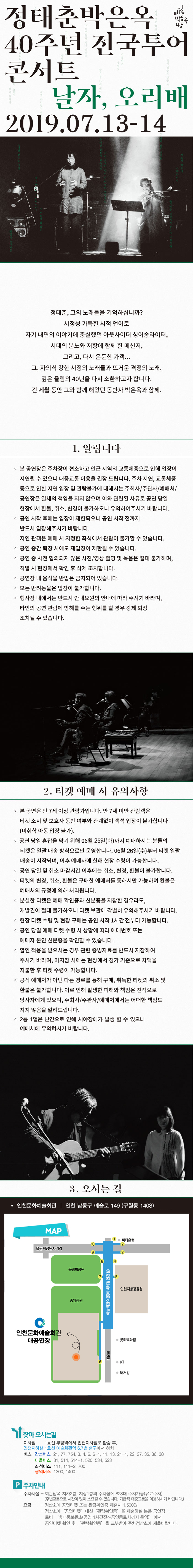 정태춘, 그의 노래들을 기억하십니까?
서정성 가득한 시적 언어로
자기 내면의 이야기에 충실했던 아웃사이더 싱어송라이터,
시대의 분노와 저항에 함께 한 메신저,
그리고, 다시 은둔한 가객...
그, 자의식 강한 서정의 노래들과 뜨거운 격정의 노래,
깊은 울림의 40년을 다시 소환하고자 합니다.
긴 세월 동안 그와 함께 해왔던 동반자 박은옥과 함께.

1.알립니다
◦본 공연장은 주차장이 협소하고 인근 지역의 교통체증으로 인해 입장이 
지연될 수 있으니 대중교통 이용을 권장 드립니다. 주차 지연, 교통체증 
등으로 인한 지연 입장 및 관람불가에 대해서는 주최사/주관사/예매처/
공연장은 일체의 책임을 지지 않으며 이와 관련된 사유로 공연 당일 
현장에서 환불, 취소, 변경이 불가하오니 유의하여주시기 바랍니다. 
◦공연 시작 후에는 입장이 제한되오니 공연 시작 전까지 
반드시 입장해주시기 바랍니다.
지연 관객은 예매 시 지정한 좌석에서 관람이 불가할 수 있습니다.
◦공연 중간 퇴장 시에도 재입장이 제한될 수 있습니다. 
◦공연 중 사전 협의되지 않은 사진/영상 촬영 및 녹음은 절대 불가하며, 
적발 시 현장에서 확인 후 삭제 조치합니다.
◦공연장 내 음식물 반입은 금지되어 있습니다.
◦모든 반려동물은 입장이 불가합니다.
◦행사장 내에서는 반드시 안내요원의 안내에 따라 주시기 바라며, 
타인의 공연 관람에 방해를 주는 행위를 할 경우 강제 퇴장 
조치될 수 있습니다.

2. 티켓 예매 시 유의사항
◦본 공연은 만 7세 이상 관람가입니다. 만 7세 미만 관람객은 
티켓 소지 및 보호자 동반 여부와 관계없이 객석 입장이 불가합니다
(미취학 아동 입장 불가).
◦공연 당일 및 취소 마감시간 이후에는 취소, 변경, 환불이 불가합니다.
◦티켓의 변경, 취소, 환불은 구매한 예매처를 통해서만 가능하며 환불은 
예매처의 규정에 의해 처리됩니다.
◦분실한 티켓은 예매 확인증과 신분증을 지참한 경우라도,
재발권이 절대 불가하오니 티켓 보관에 각별히 유의해주시기 바랍니다.
◦현장 티켓 수령 및 현장 구매는 공연 시작 1시간 전부터 가능합니다.
◦공연 당일 예매 티켓 수령 시 상황에 따라 예매번호 또는 
예매자 본인 신분증을 확인할 수 있습니다.
◦할인 적용을 받으시는 경우 관련 증빙자료를 반드시 지참하여 
주시기 바라며, 미지참 시에는 현장에서 정가 기준으로 차액을 
지불한 후 티켓 수령이 가능합니다.
◦공식 예매처가 아닌 다른 경로를 통해 구매, 취득한 티켓의 취소 및 
환불은 불가합니다. 이로 인해 발생한 피해와 책임은 전적으로 
당사자에게 있으며, 주최사/주관사/예매처에서는 어떠한 책임도 
지지 않음을 알려드립니다.