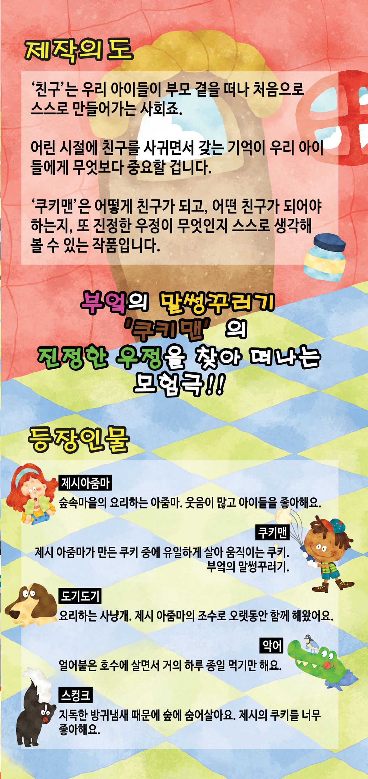 제작의도 침구는 우리 아이들이 부모 곁을 떠나 처음으로 스스로 만들어 가는 사회죠. 어린시절에 친구를 사귀면서 갖는 기억이 우리 아이들에게 무엇보다 중요할 겁니다. 쿠키맨은 어떻게 친구가 되고 어떤 친구가 되어야 하는지 또 진정한 우정이 무엇인지 스스로 생각해 볼수 있는 작품입니다.

부엌의 말썽꾸러기 '쿠키맨'의 진정한 우정을 찾아 떠나는 모험극!!

등장인물

제시아줌마 숲속마을의 요리하는 아줌마, 웃음이 많고 아이들을 좋아해요.
쿠키맨 제시 아줌마가 만든 쿠키 중에 유일하게 살아 움직이는 쿠키, 부엌의 말썽꾸러기.

도기도기 요리하는 사냥개, 제시 아줌마의 조수로 오랫동안 함께 해 왔어요.
악어 얼어붙은 호수에 살면서 거의 하루종일 먹기만 해요.

스컹크 
지독한 방귀냄새 때문에 숲에 숨어살아요. 제시의 쿠키를 너무 좋아해요.