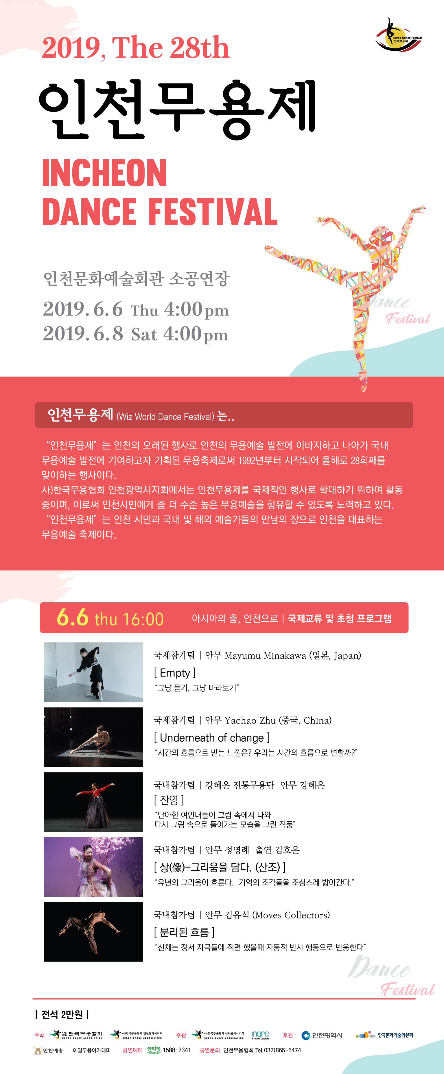 제28회 인천무용제

국제교류 및 초청 프로그램
인천문화예술회관 소공연장 2019. 6. 6. THU 16:00     

경연프로그램
인천문화예술회관 소공연장 2019. 6. 8. SAT 16:00    
       
● 주최 : 한국무용협회, (사)한국무용협회 인천광역시지회
● 주관 : (사)한국무용협회인천광역시지회, (주)인아크
● 후원 : 한국문화예술위원회, 사)한국무용협회, 인천예총, 
          경인일보, 인천일보, 시사인천, 인천in, 춤으로 보는 세상

인천무용제(Wiz World Dance Festival) 은....
  “인천무용제”는 인천의 오래된 행사로 인천의 무용예술 발전에 이바지하고 나아가 국내 무용예술 발전에 기여하고자 기획된 무용축제로써 1992년부터 시작되어 올해로 28회째를 맞이하는 행사이다. 사)한국무용협회 인천광역시지회에서는 인천무용제를 국제적인 행사로 확대하기 위하여 활동 중이며, 이로써 인천시민에게 좀 더 수준 높은 무용예술을 향유할 수 있도록 노려하고 있다. 

“인천무용제”는 인천 시민과 국내 및 해외 예술가들의 만남의 장으로 인천을 대표하는 무용예술 축제이다.

사) 한국무용협회 인천광역시지회 는...
  사단법인 한국무용협회는 서울에 본 협회를 두고 전국 15개, 해외 1개의 지회가 있으며 그 산하기관으로 68개의 지부를 가지고 있는 대한민국에서 가장 큰 무용예술기관으로써 ‘인천무용협회’는 사단법인 한국무용협회의 인천광역시지회로 1982년 6월에 창립되었다.

  매년 인천광역시와 인천문화재단의 지원을 받아 인천시민을 위한 축제형식의 문화행사와 문화예술교육, 국제교류사업, 레지던스 프로그램을 진행하고 있으며, 인천광역시 문화예술발전과 나아가 국내 문화예술발전에 이바지하고자 끔임없이 노력하는 단체이다.



6월 6일(목) 16:00 - 아시아의 춤, 인천으로 (국제교류 및 초청 프로그램)
<국제참가팀>
(사진)
[Empty] - 안무 Mayumi Minagawa(일본, Japan) 
“그냥 듣기, 그냥 바라보기”

(사진)
[Underneath of change] - 안무 Yachao Zhu(중국, China)         
“시간의 흐름으로 받는 느낌은? 우리는 시간의 흐름으로 변할까?”

<국내참가팀>
(사진)
[잔영] - 강혜은 전통무용단(안무 강혜은)
“단아한 여인내들이 그림 속에서 나와 다시 그림 속으로 들어가는 모습을 그린 작품”

(사진)
[상(像)-그리움을 담다. (산조)]  안무 정영례  출연 김호은
“유년의 그리움이 흐른다.  기억의 조각들을 조심스레 밟아간다. ”

(사진)
[분리된 흐름] - 안무 김유식(Moves Collectors)  
“신체는 정서 자극들에 직면 했을때 자동적 반사 행동으로 반응한다”


