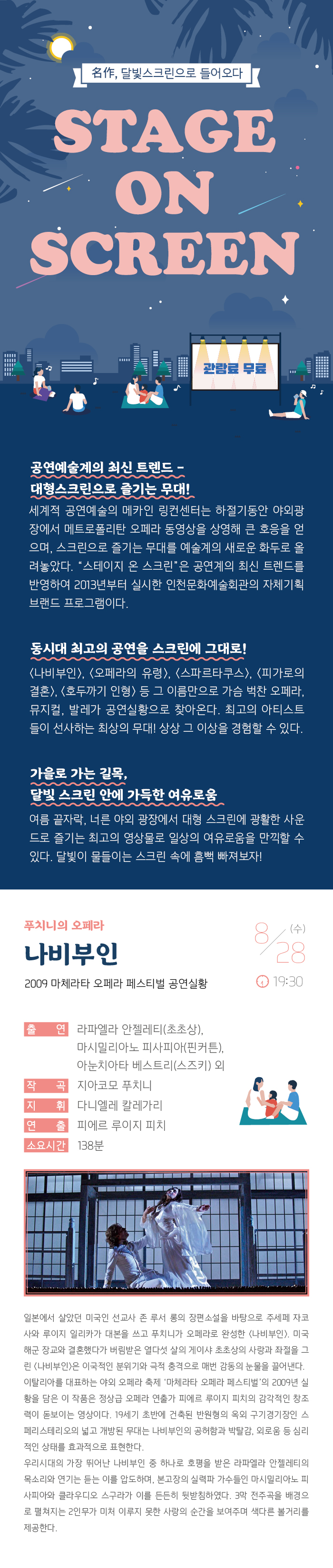 명작 달빛 스크린으로 들어오다
스테이지 온 스크린

관람료 무료

공연예술계의 최신 트렌드 - 대형스크린으로 즐기는 무대!
세계적 공연예술의 메카인 링컨센터는 하절기동안 야외광장에서 메트로폴리탄 오페라 동영상을 상영해 큰 호응을 얻으며, 스크린으로 즐기는 무대를 예술계의 새로운 화두로 올려놓았다. “스테이지 온 스크린”은 공연계의 최신 트렌드를 반영하여 2013년부터 실시한 인천문화예술회관의 자체기획 브랜드 프로그램이다.

동시대 최고의 공연을 스크린에 그대로! 
<나비부인>, <오페라의 유령>, <스파르타쿠스>, <빌리 엘리어트>, <호두까기 인형> 등 그 이름만으로 가슴 벅찬 오페라, 뮤지컬, 발레가 공연실황으로 찾아온다. 최고의 아티스트들이 선사하는 최상의 무대! 상상 그 이상을 경험할 수 있다. 

가을로 가는 길목, 달빛 스크린 안에 가득한 여유로움
여름끝자락, 너른 야외 광장에서 대형 스크린에 광활한 사운드로 즐기는 최고의 영상물로 일상의 여유로움을 만끽할 수 있다. 달빛이 물들이는 스크린 속에 흠뻑 빠져보자!


푸치니의 오페라
나비부인 
2009 마체라타 오페라 페스티벌 공연실황


8월 28일(수) 19:30 



출    연 : 라파엘라 안젤레티(초초상), 마시밀리아노 피사피아(핀커튼), 
           아눈치아타 베스트리(스즈키) 외
작    곡 : 지아코모 푸치니
지    휘 : 다니엘레 칼레가리
연    출 : 피에르 루이지 피치
소요시간 : 138분


일본에서 살았던 미국인 선교사 존 루서 롱의 장편소설을 바탕으로 주세페 자코사와 루이지 일리카가 대본을 쓰고 푸치니가 오페라로 완성한 <나비부인>. 미국 해군 장교와 결혼했다가 버림받은 열다섯 살의 게이샤 초초상의 사랑과 좌절을 그린 <나비부인>은 이국적인 분위기와 극적 충격으로 매번 감동의 눈물을 끌어낸다. 
이탈리아를 대표하는 야외 오페라 축제 ‘마체라타 오페라 페스티벌’의 2009년 실황을 담은 이 작품은 정상급 오페라 연출가 피에르 루이지 피치의 감각적인 창조력이 돋보이는 영상이다. 19세기 초반에 건축된 반원형의 옥외 구기경기장인 스페리스테리오의 넓고 개방된 무대는 나비부인의 공허함과 박탈감, 외로움 등 심리적인 상태를 효과적으로 표현한다. 
우리시대의 가장 뛰어난 나비부인 중 하나로 호평을 받은 라파엘라 안젤레티의 목소리와 연기는 듣는 이를 압도하며 본고장의 실력파 가수들인 마시밀리아노 피사피아와 클라우디오 스구라가 이를 든든히 뒷받침하였다. 3막 전주곡을 배경으로 펼쳐지는 이인무가 미처 이루지 못한 사랑의 순간을 보여주며 색다른 볼거리를 제공한다.

