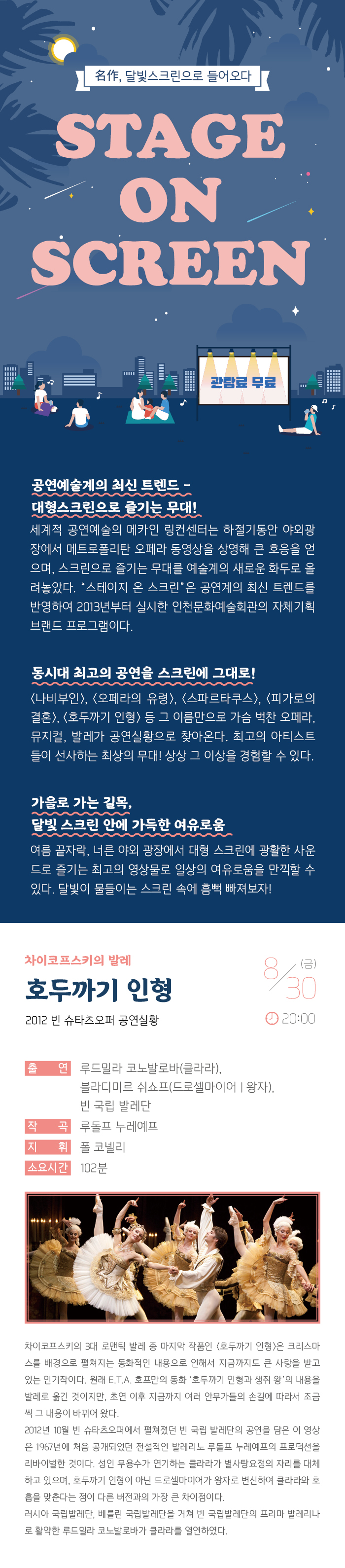 명작 달빛 스크린으로 들어오다
스테이지 온 스크린

관람료 무료

공연예술계의 최신 트렌드 - 대형스크린으로 즐기는 무대!
세계적 공연예술의 메카인 링컨센터는 하절기동안 야외광장에서 메트로폴리탄 오페라 동영상을 상영해 큰 호응을 얻으며, 스크린으로 즐기는 무대를 예술계의 새로운 화두로 올려놓았다. “스테이지 온 스크린”은 공연계의 최신 트렌드를 반영하여 2013년부터 실시한 인천문화예술회관의 자체기획 브랜드 프로그램이다.

동시대 최고의 공연을 스크린에 그대로! 
<나비부인>, <오페라의 유령>, <스파르타쿠스>, <빌리 엘리어트>, <호두까기 인형> 등 그 이름만으로 가슴 벅찬 오페라, 뮤지컬, 발레가 공연실황으로 찾아온다. 최고의 아티스트들이 선사하는 최상의 무대! 상상 그 이상을 경험할 수 있다. 

가을로 가는 길목, 달빛 스크린 안에 가득한 여유로움
여름끝자락, 너른 야외 광장에서 대형 스크린에 광활한 사운드로 즐기는 최고의 영상물로 일상의 여유로움을 만끽할 수 있다. 달빛이 물들이는 스크린 속에 흠뻑 빠져보자!


차이코프스키의 발레  
호두까기 인형
2012 빈 슈타츠오퍼 공연실황




8월 30일(금) 20:00 




출    연 : 루드밀라 코노발로바(클라라), 블라디미르 쉬쇼프(드로셀마이어/왕자),
           빈 국립 발레단
안    무 : 루돌프 누레예프
지    휘 : 폴 코넬리
연    주 : 빈 슈타츠오퍼 오케스트라
소요시간 : 102분



차이코프스키의 3대 로맨틱 발레 중 마지막 작품인 <호두까기 인형>은 크리스마스를 배경으로 펼쳐지는 동화적인 내용으로 인해서 지금까지도 큰 사랑을 받고 있는 인기작이다. 원래 E.T.A. 호프만의 동화 '호두까기인형과 생쥐 왕'의 내용을 발레로 옮긴 것이지만, 초연 이후 지금까지 여러 안무가들의 손길에 따라서 조금씩 그 내용이 바뀌어 왔다. 
2012년 10월 빈 슈타츠오퍼에서 펼쳐졌던 빈 국립 발레단의 공연을 담은 이 영상은 1967년에 처음 공개되었던 전설적인 발레리노 루돌프 누레예프의 프로덕션을 리바이벌한 것이다. 성인 무용수가 연기하는 클라라가 별사탕요정의 자리를 대체하고 있으며, 호두까기인형이 아닌 드루셀마이어가 왕자로 변신하여 클라라와 호흡을 맞춘다는 점이 다른 버전과의 가장 큰 차이점이다. 러시아 국립발레단, 베를린 국립발레단을 거쳐 빈 국립발레단의 프리마 발레리나로 활약한 류드밀라 코노발로바가 클라라를 열연하였다. 


