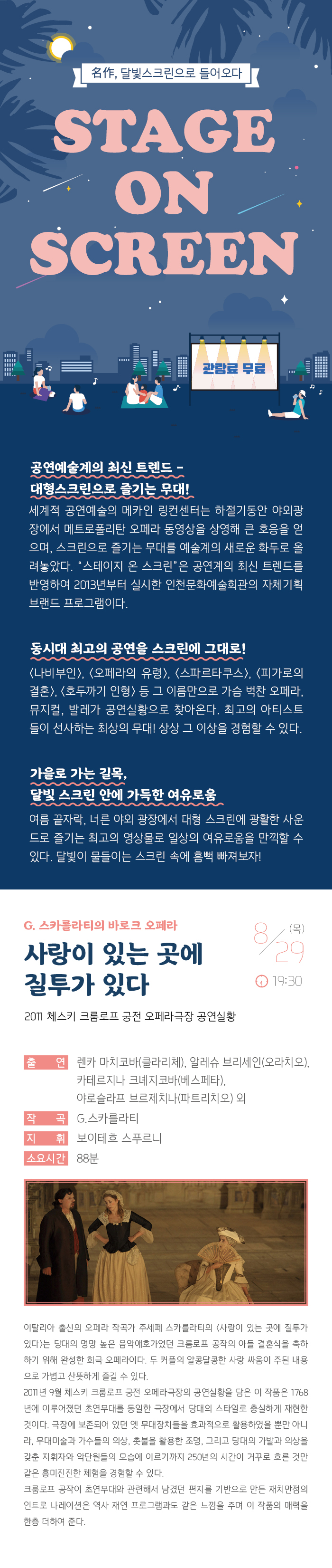 명작 달빛 스크린으로 들어오다
스테이지 온 스크린

관람료 무료

공연예술계의 최신 트렌드 - 대형스크린으로 즐기는 무대!
세계적 공연예술의 메카인 링컨센터는 하절기동안 야외광장에서 메트로폴리탄 오페라 동영상을 상영해 큰 호응을 얻으며, 스크린으로 즐기는 무대를 예술계의 새로운 화두로 올려놓았다. “스테이지 온 스크린”은 공연계의 최신 트렌드를 반영하여 2013년부터 실시한 인천문화예술회관의 자체기획 브랜드 프로그램이다.

동시대 최고의 공연을 스크린에 그대로! 
<나비부인>, <오페라의 유령>, <스파르타쿠스>, <빌리 엘리어트>, <호두까기 인형> 등 그 이름만으로 가슴 벅찬 오페라, 뮤지컬, 발레가 공연실황으로 찾아온다. 최고의 아티스트들이 선사하는 최상의 무대! 상상 그 이상을 경험할 수 있다. 

가을로 가는 길목, 달빛 스크린 안에 가득한 여유로움
여름끝자락, 너른 야외 광장에서 대형 스크린에 광활한 사운드로 즐기는 최고의 영상물로 일상의 여유로움을 만끽할 수 있다. 달빛이 물들이는 스크린 속에 흠뻑 빠져보자!

G. 스카를라티의 바로크 오페라
사랑이 있는 곳에 질투가 있다
2011 체스키 크룸로프 궁전 오페라극장 공연실황


8월 29일(목) 19:30 



출    연 : 렌카 마치코바(클라리체), 알레슈 브리세인(오라치오)
           카테르지나 크녜지코바(베스페타), 야로슬라프 브르제치나(파트리치오) 외
작    곡 : G.스카를라티
지    휘 : 보이테흐 스푸르니
연    주 : 슈바르첸베르크 궁전 오케스트라
소요시간 : 88분



이탈리아 출신의 오페라 작곡가 주세페 스카를라티의 <사랑이 있는 곳에 질투가 있다>는 당대의 명망 높은 음악애호가였던 크룸로프 공작의 아들 결혼식을 축하하기 위해 완성한 희극 오페라이다. 두 커플의 알콩달콩한 사랑 싸움이 주된 내용으로 가볍고 산뜻하게 즐길 수 있다.
2011년 9월 체스키 크룸로프 궁전 오페라극장의 공연실황을 담은 이 작품은  1768년에 이루어졌던 초연무대를 동일한 극장에서 당대의 스타일로 충실하게 재현한 것이다. 극장에 보존되어 있던 옛 무대장치들을 효과적으로 활용하였을 뿐만 아니라, 무대미술과 가수들의 의상, 촛불을 활용한 조명, 그리고 당대의 가발과 의상을 갖춘 지휘자와 악단원들의 모습에 이르기까지 250년의 시간이 거꾸로 흐른 것만 같은 흥미진진한 체험을 경험할 수 있다. 
크룸로프 공작이 초연무대와 관련해서 남겼던 편지를 기반으로 만든 재치만점의 인트로 나레이션은 역사 재연 프로그램과도 같은 느낌을 주며 이 작품의 매력을 한층 더하여 준다. 
