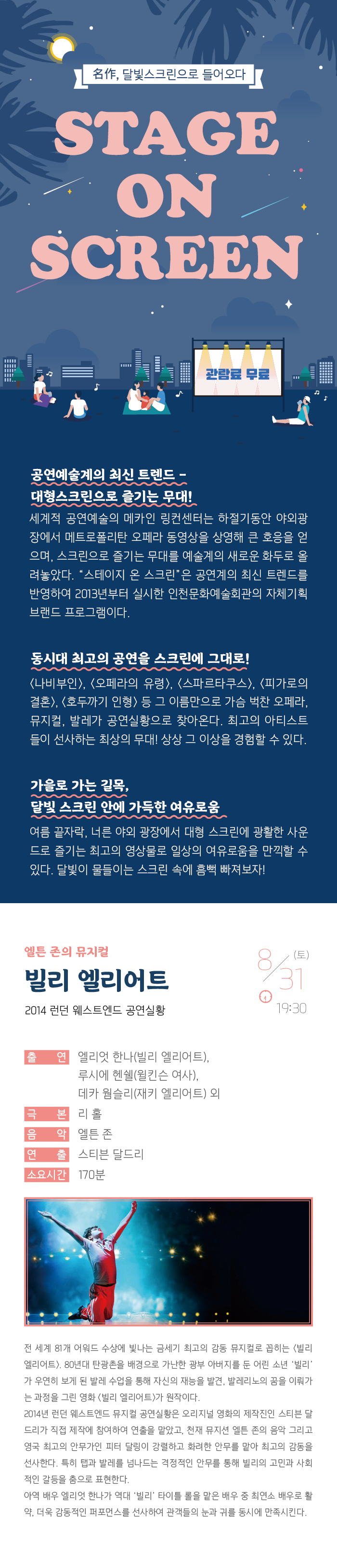 명작 달빛 스크린으로 들어오다
스테이지 온 스크린

관람료 무료

공연예술계의 최신 트렌드 - 대형스크린으로 즐기는 무대!
세계적 공연예술의 메카인 링컨센터는 하절기동안 야외광장에서 메트로폴리탄 오페라 동영상을 상영해 큰 호응을 얻으며, 스크린으로 즐기는 무대를 예술계의 새로운 화두로 올려놓았다. “스테이지 온 스크린”은 공연계의 최신 트렌드를 반영하여 2013년부터 실시한 인천문화예술회관의 자체기획 브랜드 프로그램이다.

동시대 최고의 공연을 스크린에 그대로! 
<나비부인>, <오페라의 유령>, <스파르타쿠스>, <빌리 엘리어트>, <호두까기 인형> 등 그 이름만으로 가슴 벅찬 오페라, 뮤지컬, 발레가 공연실황으로 찾아온다. 최고의 아티스트들이 선사하는 최상의 무대! 상상 그 이상을 경험할 수 있다. 

가을로 가는 길목, 달빛 스크린 안에 가득한 여유로움
여름끝자락, 너른 야외 광장에서 대형 스크린에 광활한 사운드로 즐기는 최고의 영상물로 일상의 여유로움을 만끽할 수 있다. 달빛이 물들이는 스크린 속에 흠뻑 빠져보자!

엘튼 존의 뮤지컬 빌리 엘리어트 
2014 런던 웨스트엔드 공연실황

8월 31일(토) 19:30 




출    연 : 엘리엇 한나(빌리 엘리어트), 루시에 헨쉘(윌킨슨 여사), 
           데카 웜슬리(재키 엘리어트) 외
극    본 : 리 홀
음    악 : 엘튼 존
연    출 : 스티븐 달드리
소요시간 : 170분


전 세계 81개 어워드 수상에 빛나는 금세기 최고의 감동 뮤지컬로 꼽히는 <빌리 엘리어트>. 80년대 탄광촌을 배경으로 가난한 광부 아버지를 둔 어린 소년 ‘빌리’가 우연히 보게 된 발레 수업을 통해 자신의 재능을 발견, 발레리노의 꿈을 이뤄가는 과정을 그린 영화 <빌리 엘리어트>가 원작이다. 
2014년 런던 웨스트엔드 뮤지컬 공연실황은 오리지널 영화의 제작진인 스티븐 달드리가 직접 제작에 참여하여 연출을 맡았고, 천재 뮤지션 엘튼 존의 음악 그리고 영국 최고의 안무가인 피터 달링이 강렬하고 화려한 안무를 맡아 최고의 감동을 선사한다. 특히 탭과 발레를 넘나드는 격정적인 안무를 통해 빌리의 고민과 사회적인 갈등을 춤으로 표현한다. 
아역 배우 엘리엇 한나가 역대 ‘빌리’ 타이틀 롤을 맡은 배우 중 최연소 배우로 활약, 더욱 감동적인 퍼포먼스를 선사하여 관객들의 눈과 귀를 동시에 만족시킨다. 
