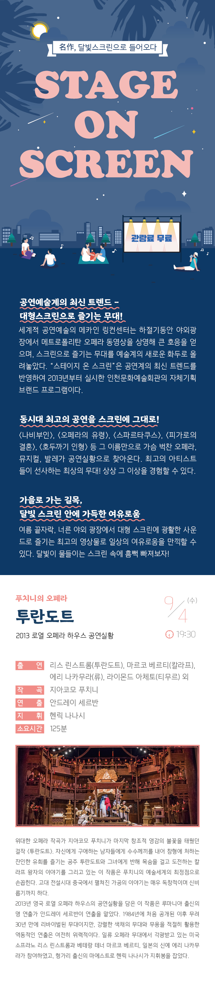 명작 달빛 스크린으로 들어오다
스테이지 온 스크린

관람료 무료

공연예술계의 최신 트렌드 - 대형스크린으로 즐기는 무대!
세계적 공연예술의 메카인 링컨센터는 하절기동안 야외광장에서 메트로폴리탄 오페라 동영상을 상영해 큰 호응을 얻으며, 스크린으로 즐기는 무대를 예술계의 새로운 화두로 올려놓았다. “스테이지 온 스크린”은 공연계의 최신 트렌드를 반영하여 2013년부터 실시한 인천문화예술회관의 자체기획 브랜드 프로그램이다.

동시대 최고의 공연을 스크린에 그대로! 
<나비부인>, <오페라의 유령>, <스파르타쿠스>, <빌리 엘리어트>, <호두까기 인형> 등 그 이름만으로 가슴 벅찬 오페라, 뮤지컬, 발레가 공연실황으로 찾아온다. 최고의 아티스트들이 선사하는 최상의 무대! 상상 그 이상을 경험할 수 있다. 

가을로 가는 길목, 달빛 스크린 안에 가득한 여유로움
여름끝자락, 너른 야외 광장에서 대형 스크린에 광활한 사운드로 즐기는 최고의 영상물로 일상의 여유로움을 만끽할 수 있다. 달빛이 물들이는 스크린 속에 흠뻑 빠져보자!

푸치니의 오페라 투란도트
2013 로열 오페라 하우스 공연실황

9월 4일(수) 19:30 

출    연 : 리스 린스트롬(투란도트), 마르코 베르티(칼라프), 
           에리 나카무라(류), 라이몬드 아체토(티무르) 외
작    곡 : 지아코모 푸치니
연    출 : 안드레이 세르반
지    휘 : 헨릭 나나시
소요시간 : 125분


위대한 오페라 작곡가 지아코모 푸치니가 마지막 창조적 영감의 불꽃을 태웠던 걸작 <투란도트>. 자신에게 구애하는 남자들에게 수수께끼를 내어 참형에 처하는 잔인한 유희를 즐기는 공주 투란도트와 그녀에게 반해 목숨을 걸고 도전하는 칼라프 왕자의 이야기를 그리고 있는 이 작품은 푸치니의 예술세계의 최정점으로 손꼽힌다. 고대 전설시대 중국에서 펼쳐진 가공의 이야기는 매우 독창적이며 신비롭기까지 하다.
2013년 영국 로열 오페라 하우스의 공연실황을 담은 이 작품은 루마니아 출신의 명 연출가 안드레이 세르반이 연출을 맡았다. 1984년에 처음 공개된 이후 무려 30년 만에 리바이벌된 무대이지만, 강렬한 색채의 무대와 무용을 적절히 활용한 역동적인 연출은 여전히 위력적이다. 일류 오페라 무대에서 각광받고 있는 미국 소프라노 리스 린스트롬과 베테랑 테너 마르코 베르티, 일본의 신예 에리 나카무라가 참여하였고, 헝가리 출신의 마에스트로 헨릭 나나시가 지휘봉을 잡았다.
