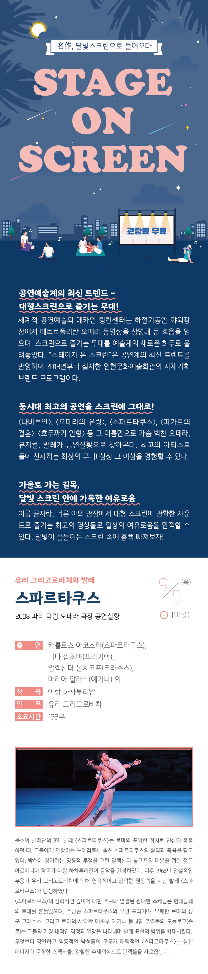 명작 달빛 스크린으로 들어오다
스테이지 온 스크린

관람료 무료

공연예술계의 최신 트렌드 - 대형스크린으로 즐기는 무대!
세계적 공연예술의 메카인 링컨센터는 하절기동안 야외광장에서 메트로폴리탄 오페라 동영상을 상영해 큰 호응을 얻으며, 스크린으로 즐기는 무대를 예술계의 새로운 화두로 올려놓았다. “스테이지 온 스크린”은 공연계의 최신 트렌드를 반영하여 2013년부터 실시한 인천문화예술회관의 자체기획 브랜드 프로그램이다.

동시대 최고의 공연을 스크린에 그대로! 
<나비부인>, <오페라의 유령>, <스파르타쿠스>, <빌리 엘리어트>, <호두까기 인형> 등 그 이름만으로 가슴 벅찬 오페라, 뮤지컬, 발레가 공연실황으로 찾아온다. 최고의 아티스트들이 선사하는 최상의 무대! 상상 그 이상을 경험할 수 있다. 

가을로 가는 길목, 달빛 스크린 안에 가득한 여유로움
여름끝자락, 너른 야외 광장에서 대형 스크린에 광활한 사운드로 즐기는 최고의 영상물로 일상의 여유로움을 만끽할 수 있다. 달빛이 물들이는 스크린 속에 흠뻑 빠져보자!

유리 그리고로비치의 발레 스파르타쿠스
2008 파리 국립 오페라 극장 공연실황

9월 5일(목) 19:30 

출    연 : 카를로스 아코스타(스파르타쿠스), 니나 깝초바(프리기야), 
           알렉산더 볼치코프(크라수스), 마리아 알라쉬(예기나) 외
작    곡 : 아람 하차투리안
안    무 : 유리 그리고로비치
소요시간 : 133분


볼쇼이 발레단의 3막 발레 <스파르타쿠스>는 로마의 포악한 정치로 민심이 흉흉하던 때, 그들에게 저항하는 노예검투사 출신 스파르타쿠스의 활약과 죽음을 담고 있다. 박해에 항거하는 영웅적 투쟁을 그린 알렉산더 볼코프의 대본을 접한 젊은 아르메니아 작곡가 아람 하차투리안이 음악을 완성하였다. 이후 1968년 전설적인 무용가 유리 그리고로비치에 의해 연극적이고 강력한 원동력을 지닌 발레 <스파르타쿠스>가 탄생하였다.
<스파르타쿠스>의 심리적인 깊이에 대한 추구와 연결된 광대한 스케일은 현대발레의 토대를 흔들었으며, 주인공 스파르타쿠스와 부인 프리기야, 부패한 로마의 장군 크라수스, 그리고 로마의 사악한 매춘부 예기나 등 4명의 주역들의 모놀로그(솔로)는 그들의 가장 내적인 감정과 열망을 나타내며 발레 표현의 범위를 확대시켰다. 무엇보다 강인하고 역동적인 남성들의 군무가 매력적인 <스파르타쿠스>는 힘찬 에너지와 웅장한 스펙터클, 강렬한 주제의식으로 관객들을 사로잡는다.
