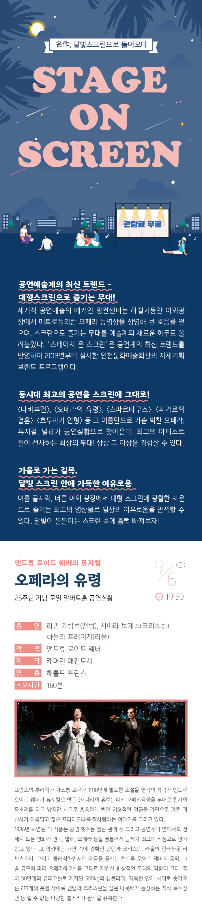 명작 달빛 스크린으로 들어오다
스테이지 온 스크린

관람료 무료

공연예술계의 최신 트렌드 - 대형스크린으로 즐기는 무대!
세계적 공연예술의 메카인 링컨센터는 하절기동안 야외광장에서 메트로폴리탄 오페라 동영상을 상영해 큰 호응을 얻으며, 스크린으로 즐기는 무대를 예술계의 새로운 화두로 올려놓았다. “스테이지 온 스크린”은 공연계의 최신 트렌드를 반영하여 2013년부터 실시한 인천문화예술회관의 자체기획 브랜드 프로그램이다.

동시대 최고의 공연을 스크린에 그대로! 
<나비부인>, <오페라의 유령>, <스파르타쿠스>, <빌리 엘리어트>, <호두까기 인형> 등 그 이름만으로 가슴 벅찬 오페라, 뮤지컬, 발레가 공연실황으로 찾아온다. 최고의 아티스트들이 선사하는 최상의 무대! 상상 그 이상을 경험할 수 있다. 

가을로 가는 길목, 달빛 스크린 안에 가득한 여유로움
여름끝자락, 너른 야외 광장에서 대형 스크린에 광활한 사운드로 즐기는 최고의 영상물로 일상의 여유로움을 만끽할 수 있다. 달빛이 물들이는 스크린 속에 흠뻑 빠져보자!

앤드류 로이드 웨버의 뮤지컬 오페라의 유령
25주년 기념 로열 알버트홀 공연실황


9월 6일(금) 19:30 

출    연 : 라민 카림루(팬텀), 시에라 보게스(크리스틴), 
           하들리 프레이저(라울)
작    곡 : 앤드류 로이드 웨버
제    작 : 캐머런 매킨토시
연    출 : 해롤드 프린스
소요시간 : 160분

프랑스의 추리작가 가스통 르루가 1910년에 발표한 소설을 영국의 작곡가 앤드루 로이드 웨버가 뮤지컬로 만든 <오페라의 유령>. 파리 오페라극장을 무대로 천사의 목소리를 타고 났지만 사고로 흉측하게 변한 기형적인 얼굴을 가면으로 가린 괴신사가 아름답고 젊은 프리마돈나를 짝사랑하는 이야기를 그리고 있다.
1986년 초연된 이 작품은 공연 횟수는 물론 관객 수 그리고 공연수익 면에서도 전 세계 모든 영화와 연극, 발레, 오페라 등을 통틀어서 금세기 최고의 작품으로 평가받고 있다. 그 명성에는 가면 속에 감춰진 팬텀과 크리스틴, 라울의 안타까운 러브스토리, 그리고 클래식하면서도 마음을 울리는 앤드루 로이드 웨버의 음악, 17층 규모의 파리 오페라하우스를 그대로 재연한 환상적인 무대의 역할이 크다. 특히 30만개의 유리구슬로 제작된 500kg의 샹들리에, 자욱한 안개 사이로 솟아오른 281개의 촛불 사이로 팬텀과 크리스틴을 실은 나룻배가 등장하는 지하 호수장면 등 셀 수 없는 다양한 볼거리가 관객을 유혹한다.

