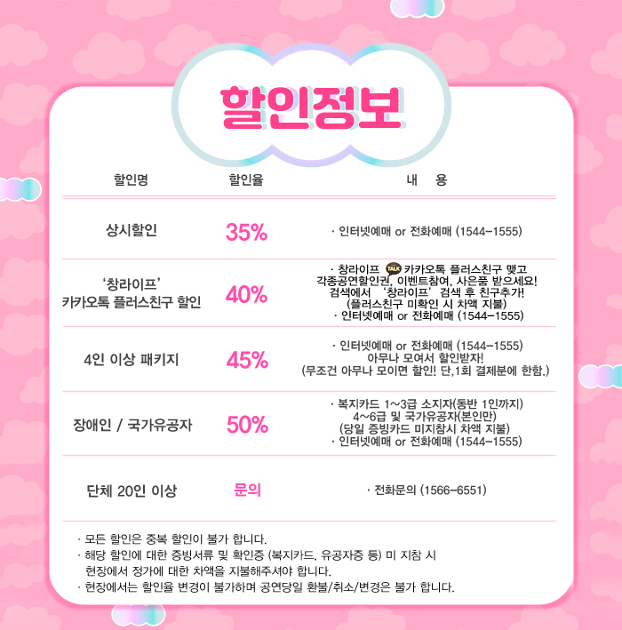 할인정보

35% 상시할인 인터넷 예매 또는 전화예매 1544-1555

40% 창라이프 카카오톡 플러스 친구 할인 

45% 4인 이상 패키지 할인

50% 장애인 국가유공자 할인

단체 20인 이상은 1566-6551 전화 문의 

모든 할인은 중복할인이 불가합니다.
해당 할인에 대한 증빙서류 및 확인증(복지카드 유공자증) 미 지참시 현장에서 정가에 대한 차액을 지불하셔야 합니다.
현장에서는 할인율 변경이 불가하여 공연당일 환불 취소 변경은 불가합니다.
