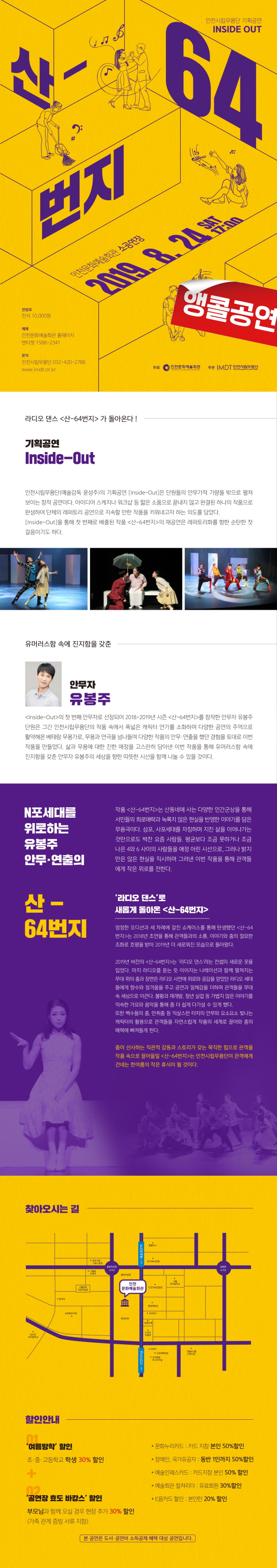 인천시립무용단 기획공연 인사이드아웃

산-64번지  앵콜공연

2019.8.24. 토요일 오후 5시
인천문화예술회관 소공연장

관람료 전석 1만원
예매 엔티켓 1588-2341, 인천문화예술회관 홈페이지

문의 인천시립무용단 032-420-2788



라디오 댄스 <산-64번지>가 돌아온다!

기획공연 <인사이드 아웃>
인천시립무용단 (예술감독 윤성주)의 기획공연 <ㅇ니사이드 아웃<은 단원들의 안무가적 기량을 밖으로 펼쳐보이는 창작공연이다. 아이디어 스케치나 워크샵 등 짧은 소품으로 끝내지 않고 완결된 하나의 작품으로 완성하여 단체의 레퍼토리 공연으로 지속할 만한 작품을 키워내고자 하는 의도를 담았다.
<인사이드 아웃>을 통해 첫 번째로 배출된 작춤 <산-64번지>의 재공연은 레퍼토리화를 향한 순탄한 첫 걸음이기도 하다.


유머러스함 속에 진지함을 갖춘 안무자 유봉주
<인사이드 아웃>의 첫 번째 안무자로 선정되어 2018-2019년 시즌 <산-64번지>를 창작한 안무자 유봉주 단원은 그간 인천시립무용단의 작품 속에서 폭넓은 캐릭터 연기를 소화하며 다양한 공연의 주역으로 활약해온 베테랑 무용가오 무용과 연극을 넘나들며 다양한 작품의 안무 연출을 햇던 경험을 토대로 이번 작품을 만들었다. 삶과 무용에 대한 진한 애정을 고스란히 담아낸 이번 작품을 통해 유머러스함 속에 진지함을 갖춘 안무자 유봉주의 세상을 향한 따듯한 시선을 함께 나눌수 있을 것이다.

N포 세대를 위로하는 유봉주 안무 연출의 산-64번지

작품 <산-64번지>는 산동네에 사는 다양한 인간군상을 통해 서민들의 희로애락과 녹록치 않은 현실을 반영한 이야기를 담은 무용극이다. 삼포, 사포세대를 자칭하며 지친 삶을 이어나가는 것만으로도 벅찬 요즘 사람들. 평균보다 조금 못하거나 조금 나은 4와 6사이의 사람들을 애정 어린 시선으로 그러나 밝지만은 않은 현실을 직시하며 그려낸 이번 작품을 통해 관객들에게 작은 위로를 전한다.

라디오댄스로 새롭게 돌아온 <산-64번지>
엄정한 오디션과 세 차례에 걸친 쇼케이스를 통해 탄생했던 <산-64번지>는 2018년 초연을 통해 관객들과의 소통, 이야기와 춤의 절묘한 조화로 호평을 받아 2019년 더 새로워진 모습으로 돌아왔다. 
2019년 버전의 <산-64번지>는 라디오 댄스 라는 컨셉의 새로운 옷을 입었다. 마치 라디오를 듣는 듯 이어지는 나레이션과 함께 펼쳐지는 무대위의 춤과 장면은 라디오 사연에 위로와 공감을 얻었던 라디오 세대들에게 향수와 정겨움을 주고 공연과 일체감을 더하며 관객들을 무대속 세상으로 이끈다. 불황과 재개발, 청년실업 등 가볍지 않은 이야기를 익숙한 가요와 음악을 통해 좀 더 쉽게 다가설 수 있게 했다.
또한 백수들의 춤, 만취춤 등 익살스런 터치의 안무와 요소요소 빛나는 캐릭너의 활용으로 관객들을 자연스럽게 작품의 세계로 끌어와 춤의 매력에 빠져들게 한다.

춤이 선사하는 직관적 감동과 스토리가 갖는 묵직함 힘으로 관객을 작품속으로 끌어들일 <산-64번지>는 인천시립무용단이 관객에게 건내는 한 여름의 작은 휴식이 될 것이다.
