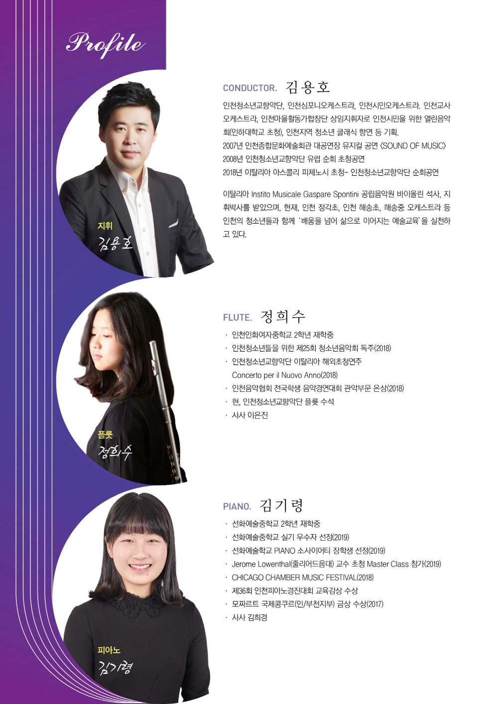 Conductor 김 용 호
 
인천청소년교향악단, 인천심포니오케스트라, 인천시민오케스트라. 인천교사오케스트라. 인천마을활동가합창단 상임지휘자로 인천시민을 위한 열린음악회(인하대학교 초청), 인천지역 청소년 클래식 향연 등 기획.
2007년 인천종합문화예술회관 대공연장 뮤지컬 공연 <SOUND OF MUSIC> 
2008년 인천청소년교향악단 유럽 순회 초청공연
2018년 이탈리아 아스콜리 피체노시 초청- 인천청소년교향악단 순회공연
이탈리아 Instito Musicale Gaspare Spontini 공립음악원 바이올린 석사, 지휘박사를 받았으며, 현재, 인천 정각초, 인천 해송초, 해송중오케스트라등 인천의 청소년들과 함께 ‘배움을 넘어 삶으로 이어지는 예술교육’을 실천하고 있다.


  Flute 정 희 수
  인천인화여자중학교 2학년 재학중
  인천청소년들을 위한 제25회 청소년음악회 독주(2018)
  인천청소년교향악단 이탈리아 해외초청연주 
  Concerto per il Nuovo Anno(2018)
  인천음악협회 전국학생 음악경연대회 관악부문 은상(2018)
  현, 인천청소년교향악단 플륫 수석
  사사 이은진


  Piano 김 기 령
  선화예술중학교 2학년 재학중
  선화예술학교 PIANO 소사이어티 장학생(2019)
  CHICAGO CHAMBER MUSIC FESTIVAL
  Northeaston Illinois University PIANO TRIO
  제36회 인천피아노경진대회 교육감상 수상
  모짜르트 국제콩쿠르(인/부천지부) 금상 수상
  사사 김희경
