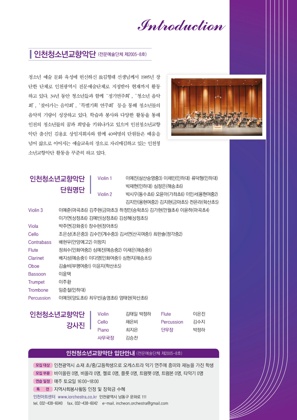 인천청소년교향악단 (전문예술단체 제2005-8호)
INCHEON YOUTH SYMPHONY ORCHESTRA

청소년 예술 문화 육성에 헌신하신 故김형태 선생님께서 1985년 창단한 단체로 인천광역시 전문예술단체로 지정받아 현재까지 활동하고 있다. 34년 동안 청소년들과 함께 ‘정기연주회’, ‘청소년 음악회’, ‘찾아가는 음악회’, ‘특별기획 연주회’ 등을 통해 청소년들의 음악적 기량이 성장하고 있다. 학습과 봉사와 다양한 활동을 통해 인천의 청소년들의 꿈과 희망을 키워나가고 있으며 인천청소년교향악단 출신인 김용호 상임지휘자와 함께 40여명의 단원들이 배움을 넘어 삶으로 이어지는 예술교육의 장으로 자리매김하고 있는 인천청소년교향악단 활동을 꾸준히 하고 있다.

단원명단

VIOLIN 1      이예진(삼산승영중3) 이채민(인하대) 류덕형(인하대) 박재현(인하대) 심정은(해송초6)
VIOLIN 2      박시우(동수초6) 오윤아(가좌초6) 이인서(용현여중2) 김지안(용현여중2) 
               김지현(금마초5) 전은라(학산초5)
VIOLIN 3      이예준(마곡초6) 김주현(금마초3) 하정민(승학초5) 김가현(만월초4) 이윤하(마곡초4)
               이가연(상정초6) 김예빈(상정초6) 김성혜(상정초5)
VIOLA         박주연(강화중1) 장수현(장아초5)
CELLO         조은상(초은중3) 김수민(계수중3) 김서연(산곡여중1) 최한솔(정각중2)
CONTRABASS  배현우(안양예고2) 이항지
FLUTE         정희수(인화여중2) 심예진(예송중2) 이채은(해송중2)
CLARINET      배지성(예송중1) 이다영(인화여중1) 심현지(해송초5)
OBOE          김솔비(부평여중1) 이윤지(학산초5)
BASSOON      이윤택
TRUMPET      이주환
TROMBONE     임준철(인하대)
PERCUSSION   이예원(양도초6) 최우빈(송명초6) 엄태현(학산초6)


강사진
VIOLIN       김태일 박정하
FLUTE       이은진
CELLO       채은비
PERCUSSION 김수지
단무장        박정하
사무국장      김승찬