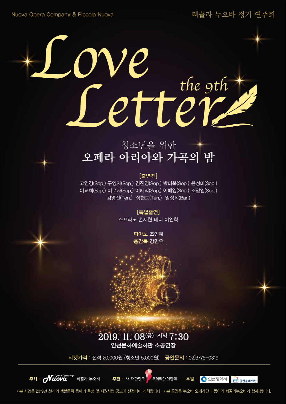 Nuova Opera Company & Piccola Nuova 	삐꼴라 누오바 정기 연주회

"Love Letter" the 9th
누오바 오페라단 & 삐꼴라 누오바
청소년을 위한
오페라 아리아와 가곡의 밤

[출연진]
고연경(Sop.) 구영자(Sop.) 김진영(Sop.) 박미옥(Sop.) 윤성미(Sop.)
이교희(Sop.) 이로사(Sop.) 이혜리(Sop.) 조영임(Sop.) 이혜영(Sop.)
김영진(Ten.)  장현도(Ten.)  임정식(Bar.)
[특별출연]
소프라노 손지현 테너 이인학

피아노 조인예
총감독 강민우

2019. 11. 08.(금) 저녁 7시30분
인천문화예술회관 소공연장

티켓가격: 전석 20,000원 (청소년 5,000원) 공연문의: 02)3775-0319

주최: 누오바 오페라단 & 삐꼴라 누오바 ㅣ 주관: 사)대한민국 오페라단연합회 ㅣ 후원: 인천광역시 인천문화재단

* 본 사업은 2019년 천개의 생활문화 동아리 육성 및 지원사업 공모에 선정되어 개최합니다. * 본 공연은 누오바 오페라단과 동아리 삐꼴라누오바가 함께 합니다.