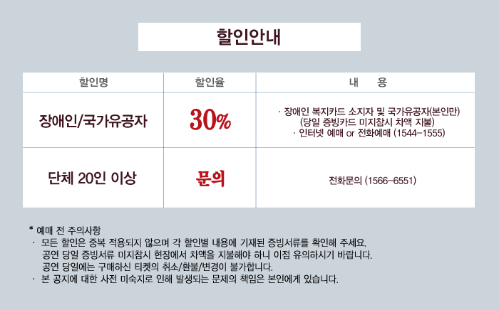 할인안내

장애인국가유공자 305할인 장애인 복지카드 소지자 및 국가유공자(본인만) 
당일 증빙카드 미지참시 차액 지불
인터넷 예매 또는 전화예매 1544-1555

단체 20인 이상 전화문의 1566-6551

예매 전 주의사항
모든할인은 중복 적요오디지 않으며 각 할인별 내용에 기재된 증빙서류를 확인해 주세요.