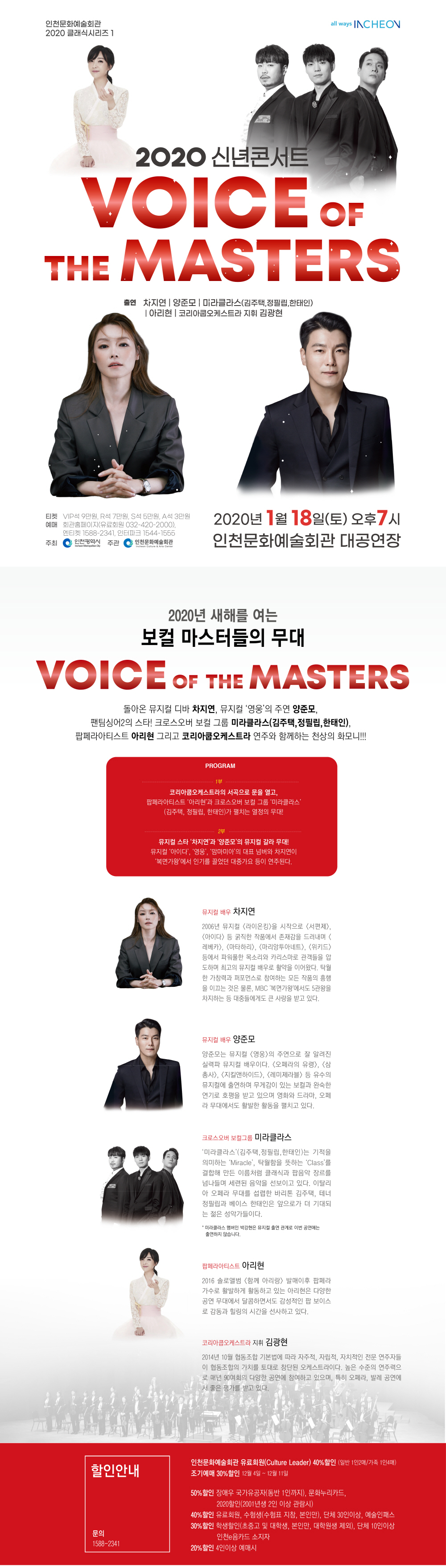 인천문화예술회관 2020 클래식시리즈1

2020 신년콘서트

VOICE OF THE MASTERS!
출연 차지연 양준모 미라클라스(김주택, 정필립, 한태인) 아리현 코리아쿱오케스트라 지휘 김광현

티켓 VIP석 9만원, R석 7만원, S석 5만원, A석 3만원
예매 회관홈페이지(유료회원 032-420-2000), 엔티켓 1588-2341, 인터파크 1544-1555
2020년 1월 18일(토) 오후 7시 인천문화예술회관 대공연장






2020년 새해를 여는 보컬 마스터들의 무대.
VOICE OF THE MASTERS!

돌아온 뮤지컬 디바 ‘차지연’, 뮤지컬 ‘영웅’의 주연 ‘양준모‘,
팬팀싱어2의 스타! 크로스오버 보컬 그룹 ’미라클라스‘(김주택,정필립,한태인),
팝페라아티스트 ’아리현‘ 그리고 ‘코리아쿱오케스트라’ 연주와 함께하는 천상의 화모니!!!


<PROGRAM>

1부
코리아쿱오케스트라의 서곡으로 문을 열고, 팝페라아티스트 ‘아리현’과 크로스오버 보컬 그룹 ‘미라클라스’(김주택, 정필립, 한태인)가 펼치는 열정의 무대!
  
2부
뮤지컬 스타 ‘차지연’과 ‘양준모’의 뮤지컬 갈라 무대!
뮤지컬 ‘아이다’, ‘영웅’, ‘맘마미아’의 대표 넘버와 차지연이 ‘복면가왕’에서 인기를 끌었던 대중가요 등이 연주된다.

<CAST>
뮤지컬배우 차지연
2006년 뮤지컬 <라이온킹>을 시작으로 <서편제>, <아이다> 등 굵직한 작품에서 존재감을 드러내며 <레베카>, <마타하리>, <마리앙투아네트>, <위키드> 등에서 파워풀한 목소리와 카리스마로 관객들을 압도하며 최고의 뮤지컬 배우로 활약을 이어왔다. 탁월한 가창력과 퍼포먼스로 참여하는 모든 작품의 흥행을 이끄는 것은 물론, MBC '복면가왕'에서도 5관왕을 차지하는 등 대중들에게도 큰 사랑을 받고 있다.

뮤지컬배우 양준모
양준모는 뮤지컬 <영웅>의 주연으로 잘 알려진 실력파 뮤지컬 배우이다. <오페라의 유령>, <삼총사>,<지킬앤하이드>, <레미제라블> 등 유수의 뮤지컬에 출연하며 무개감이 있는 보컬과 완숙한 연기로 호평을 받고 있으며, 영화와 드라마, 오페라 무대에서도 다양한 활동을 펼치고 있다.

크로스오버 보컬그룹 미라클
‘미라클라스’(김주택,정필립,한태인)는 기적을 의미하는 ‘Miracle’, 탁월함을 뜻하는 ‘Class’를 결합해 만든 이름처럼 클래식과 팝음악 장르를 넘나들며 세련된 음악을 선보이고 있다. 이탈리아 오페라 무대를 섭렵한 리더 바리톤 김주택, 테너 정필립과 베이스 한태인은 앞으로가 더 기대되는 젊은 성악가들이다.
※ 미라클라스 맴버인 박강현은 뮤지컬 출연 관계로 이번 공연에는 출연하지 않습니다.

팝페라아티스트 아리현
2016 솔로앨범 <함께 아리랑> 발매 이후 팝페라 가수로 활발하게 활동하고 있는 아리현은 다양한 공연 무대에서 달콤하면서도 감성적인 팝 보이스로 감동과 힐링의 시간을 선사하고 있다.

코리아쿱오케스트라 지휘 김광현
2014년 10월 협동조합 기본법에 따라 자주적, 자립적, 자치적인 전문 연주자들이 협동조합의 가치를 토대로 창단된 오케스트라이다. 높은 수준의 연주력으로 매년 90여회의 다양한 공연에 참여하고 있으며, 특히 오페라, 발레 공연에서 좋은 평가를 받고 있다.

<할인안내>

인천문화예술회관 유료회원(Culture Leader) 40%할인 (일반 1인2매 / 가족 1인4매) 
조기예매 30%할인 12월 4일 ~ 12월 15일 

- 50%할인 : 장애우 국가유공자(동반 1인까지), 문화누리카드
            2020할인(20세, 2001년생, 2인 관람시)
- 40%할인 : 유료회원, 수험생(수험표 지참, 본인만), 단체 30인 이상, 예술인패스
- 30%할인 : 학생할인(초중고 및 대학생, 본인만, 대학원생 제외), 인천e음카드 소지자, 
            단체 10인 이상
- 20%할인 : 4인 이상 예매시

문의 : 032-420-2731