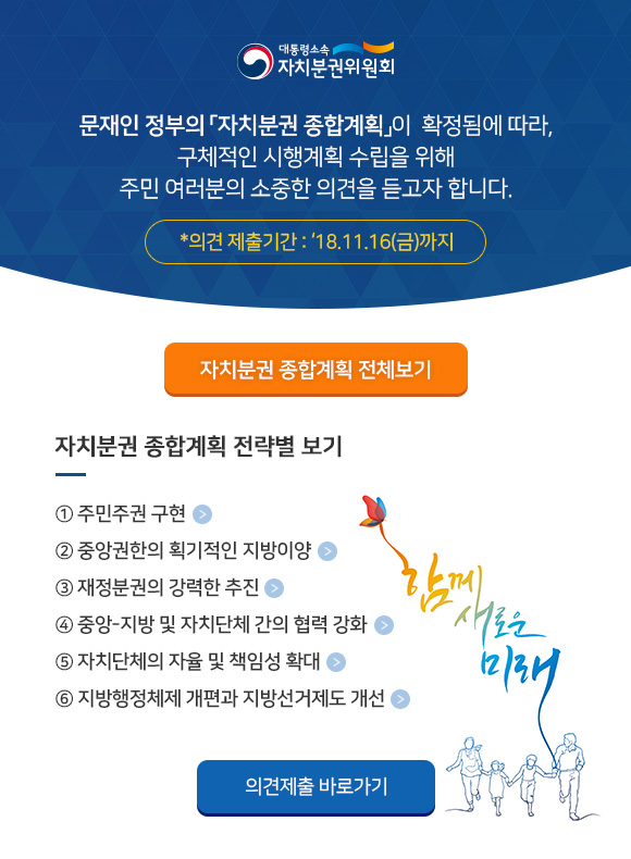 대통령소속 자치분권위원회 | 문재인 정부의 자치분권 종합계획이 확정됨에 따라, 구체적인 시행계획 수립을 위해 주민 여러분의 소중한 의견을 듣고자 합니다. 의견 제출기간 : 2018.11.16(금)까지 |  [자치분권 종합계획 전체보기] [자치분권 종합계획 전략별 보기]  ① 주민주권 구현  ② 중앙권한의 획기적인 지방이양  ③ 재정분권의 강력한 추진  ④ 중앙-지방 및 자치단체 간의 협력 강화 ⑤ 자치단체의 자율 및 책임성 확대  ⑥ 지방행정체제 개편과 지방선거제도 개선  [의견제출 바로가기]