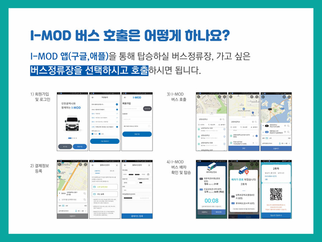 I-MOD 버스 호출은 어떻게 하나요?
I-MOD 앱(구글, 애플)을 통해 탑승하실 버스정류장, 가고 싶은 버스정류장을 선택하시고 호출하시면 됩니다.
1) 회원가입 및 로그인
2) 결제정보 등록
3) I-MOD 버스 호출
4) I-MOD 버스 배차 확인 및 탑승