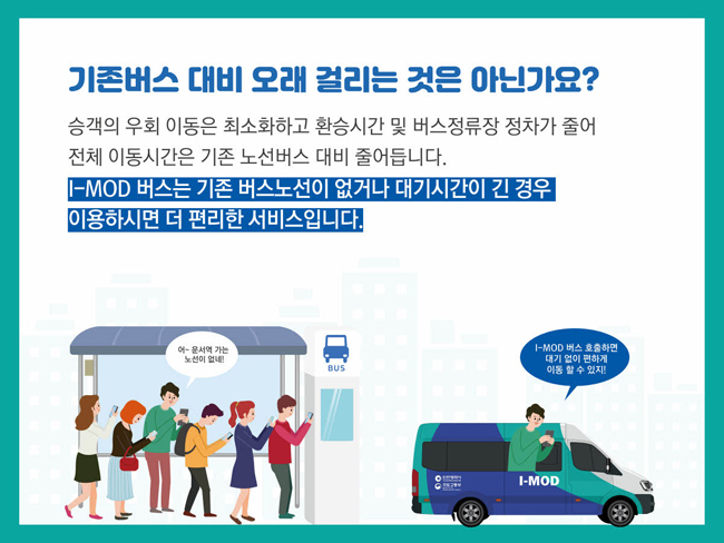 기존버스 대비 오래 걸리는 것은 아닌가요?
승객의 우회 이동은 최소화하고 환승시간 및 버스정류장 정차가 줄어 전체 이동시간은 기존 노선버스 대비 줄어듭니다. I-MOD 버스는 기존 버스노선이 없거나 대기시간이 긴 경우 이용하시면 더 편리한 서비스입니다.