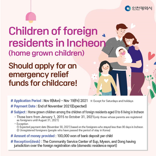 
Children of foreign residents (home grown children) in Incheon 
should apply for an emergency relief funds for childcare.
Application Period
Nov 8 (Mon) ~ Nov 19 (Fri) 2021  
Payment Date
End of November 2021 (Expected)
Subject
Home grown children among the children of foreign residents aged 0 to 6 living in Incheon
Those born from January 1, 2015 to October 31, 2021 (only those whose parents are registered as foreigners until August 31, 2021)
Exception
Expected payment date (November 30, 2021) based on the foreigners who stayed less than 90 days in Incheon
Unregistered foreigners (people who have passed the period of stay in Korea)
Amount of money provided
100,000 won of bank deposit per child
Reception (desk)
The Community Service Center of Eup, Myeon, and Dong having jurisdiction over the foreign registration site (domestic residence report)
