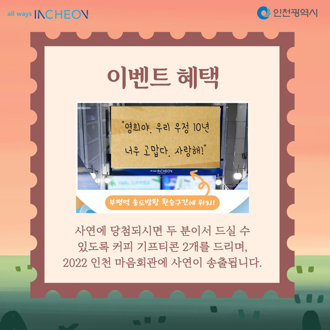이벤트 혜택
사연에 당첨되시면 두 분이서 드실 수
있도록 커피 기프티콘 2개를 드리며,
2022 인천 마음회관에 사연이 송출됩니다.
