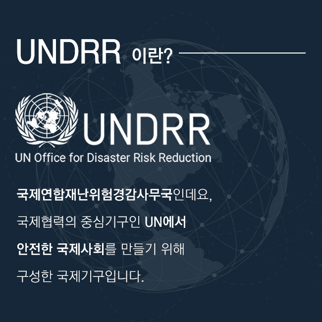 UNDRR 이란?
UNDRR (UN Office for Disaster Risk Reduction)
국제연합재난위험경감사무국인데요, 국제협력의 중심기구인 UN에서 안전한 국제사회를 만들기 위해 구성한 국제기구입니다.