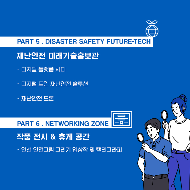 [PART 5 . Disaster Safety Future-Tech]
재난안전 미래기술홍보관
- 디지털 플랫폼 시티- 디지털 트윈 재난안전 솔루션- 재난안전 드론

[PART 6 . Networking Zone]
작품 전시 & 휴게 공간
- 인천 안전그림 그리기 입상작 및 캘리그라피