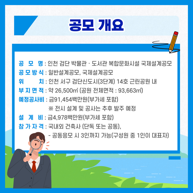 공모개요
공 모 명: 인천 검단 박물관·도서관 복합문화시설 국제설계공모
공모방식: 일반설계공모, 국제설계공모
위    치: 인천 서구 검단신도시(3단계)14호 근린공원 내
부지면적: 약 26,500㎡(공원 전체면적: 93,663㎡)
예정공사비: 금91,454백만원(부가세포함)
 ※전시 설계 및 공사는 추후 발주 예정
설 계 비: 금4,978백만원(부가세 포함)
참가자격: 국내외 건축사(단독 또는 공동),
      - 공동응모 시 3인까지 가능(구성원 중 1인이 대표자)