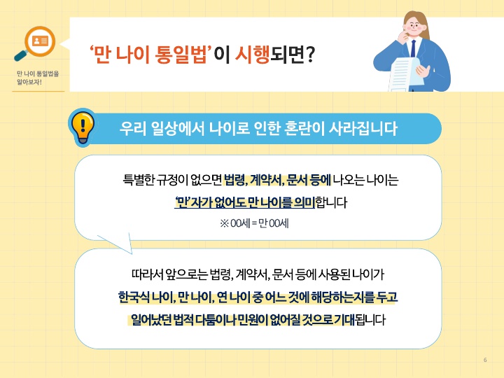 그러면 이렇게 ‘만 나이 통일법’을 만든 이유가 무엇일까요? 왜 바꿨을까요? 
그동안 우리 일상에서 다양한 나이 사용으로 인한 법적 혼란과 민원이 있었기 때문입니다.
※ 참고 사례: 가능한 경우 소개
대표적인 사례를 말씀드리면, 2014년 노사 단체협약으로 임금피크제 적용 연령을 “56세”로 정했는데, 
이 “56세”가 “만 56세”인지, “만 55세”인지를 두고 법적 분쟁이 장기간 지속되는 바람에 
2022년 3월에서야 대법원 판결이 나온 사례가 있습니다. 
원심에서는 민법 등 법령상 연령은 별도로 “만” 표기를 하지 않더라도 
만 나이를 의미하는 점을 고려해서 “만 56세”로 해석했지만, 
대법원에서는 당시 정년 연장에 따라 임금피크제를 도입하기 위해 단체협약을 체결했던 사정, 
그리고 노조 위원장이 공고했던 공고문 내용 등의 정황을 모두 고려해서 “만 55세”로 해석했습니다.
이제 특별한 규정이 없다면 법령, 문서 등에 표시된 나이는 만 나이를 의미한다는 점, 
즉 별도의 ‘만’자가 없더라도 만 나이라는 점이 명확해져서 
그동안 여러 가지 나이 계산법의 혼용으로 발생해 왔던 법적 다툼이나 민원이 없어질 것으로 기대됩니다.