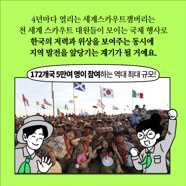 4년마다 열리는 세계스카우트잼버리는 전 세계 스카우트 대원들이 모이는 국제 행사로 한국의 저력과 위상을 보여주는 동시에 지역 발전을 앞당기는 계기가 될거예요.
172개국 5만여 명이 참여하는 역대 최대 규모!
