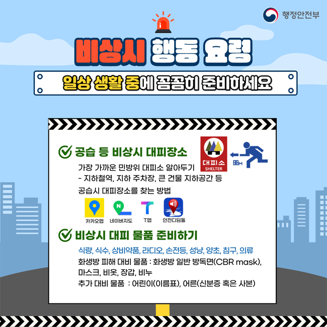비상시 행동 요령
일상 생활 중에 꼼꼼히 준비하세요
공습 등 비상 시 대피장소
가장 가까운 민방위 대피소 알아두기
- 지하철역, 지하 주차장, 큰 건물 지하공간 등 공습시 대피장소를 찾는 방법
카카오맵, 네이버지도, T맵, 안전디딤돌
비상시 대피 물품 준비하고
식량,식수,상비약품, 라디오,손전등, 성냥,양초,침구,의류
화생방 피해 대비 물품 : 화생방 일반 방독면(CBR mask). 마스크, 비옷, 장갑, 비누
추가 대비 물품 : 어린이(이름표), 어른(신분증 혹은 사본)