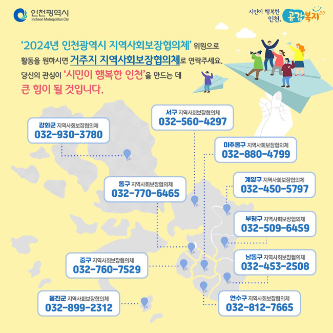 ‘2024년 인천광역시 지역사회보장협의체’ 위원으로 
활동을 원하시면 거주지 지역사회보장협의체로 연락주세요.
당신의 관심이 ‘시민이 행복한 인천’을 만드는 데 큰 힘이 될 것입니다.
강화군 지역사회보장협의체 032-930-3780
서구 지역사회보장협의체 032-560-4297
동구 지역사회보장협의체 032-770-6465
중구 지역사회보장협의체  032-760-7529
옹진군 지역사회보장협의체  032-899-2312
미추홀구 지역사회보장협의체 032-880-4799
계양구 지역사회보장협의체  032-450-5797
부평구 지역사회보장협의체  032-509-6459
남동구 지역사회보장협의체  032-453-2508
연수구 지역사회보장협의체  032-812-7665