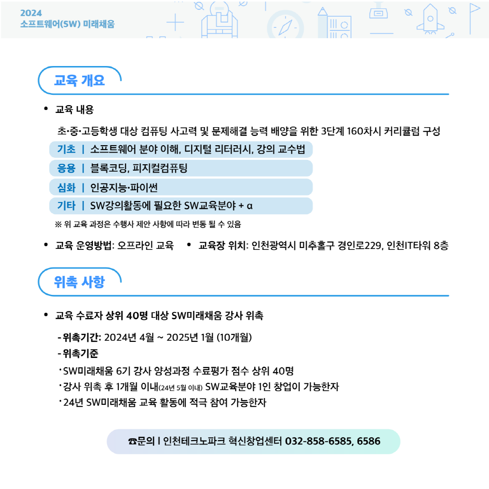 2024
소프트웨어(SW) 미래채움
교육 개요
• 교육 내용
초·중·고등학생 대상 컴퓨팅 사고력 및 문제해결 능력 배양을 위한 3단계 160차시 커리큘럼 구성
기초 | 소프트웨어 분야 이해, 디지털 리터러시, 강의 교수법
응용 | 블록코딩, 피지컬컴퓨팅
심화 | 인공지능·파이썬
기타 | SW강의활동에 필요한 SW교육분야 + a
※ 위 교육 과정은 수행사 제안 사항에 따라 변동 될 수 있음
·
교육 운영방법: 오프라인 교육 • 교육장 위치: 인천광역시 미추홀구 경인로229, 인천IT타워 8층
•
위촉 사항
교육 수료자 상위 40명 대상 SW미래채움 강사 위촉
- 위촉기간: 2024년 4월 ~ 2025년1월 (10개월)
- 위촉기준
'SW미래채움 6기 강사 양성과정 수료평가 점수 상위 40명
•강사 위촉 후 1개월 이내(24년 5월 이내) SW교육분야 1인 창업이 가능한자
•24년 SW미래채움 교육 활동에 적극 참여 가능한자
문의 |인천테크노파크 혁신창업센터 032-858-6585, 6586